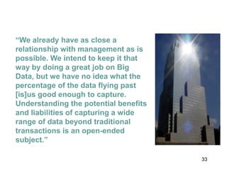 33
“We already have as close a
relationship with management as is
possible. We intend to keep it that
way by doing a great job on Big
Data, but we have no idea what the
percentage of the data flying past
[is]us good enough to capture.
Understanding the potential benefits
and liabilities of capturing a wide
range of data beyond traditional
transactions is an open-ended
subject.”
 