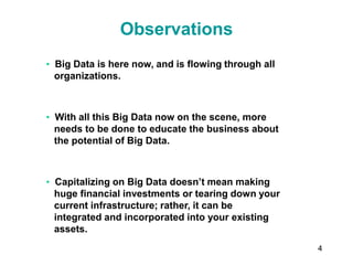 4
Observations
• Big Data is here now, and is flowing through all
organizations.
• With all this Big Data now on the scene, more
needs to be done to educate the business about
the potential of Big Data.
• Capitalizing on Big Data doesn’t mean making
huge financial investments or tearing down your
current infrastructure; rather, it can be
integrated and incorporated into your existing
assets.
 
