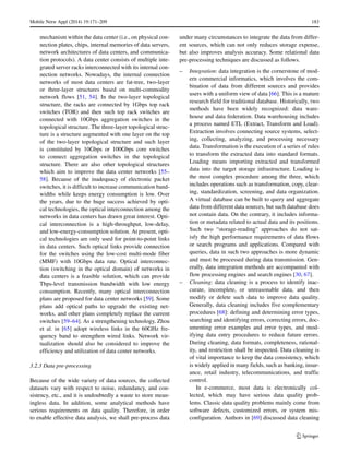 Mobile Netw Appl (2014) 19:171–209 183
mechanism within the data center (i.e., on physical con-
nection plates, chips, internal memories of data servers,
network architectures of data centers, and communica-
tion protocols). A data center consists of multiple inte-
grated server racks interconnected with its internal con-
nection networks. Nowadays, the internal connection
networks of most data centers are fat-tree, two-layer
or three-layer structures based on multi-commodity
network flows [51, 54]. In the two-layer topological
structure, the racks are connected by 1Gbps top rack
switches (TOR) and then such top rack switches are
connected with 10Gbps aggregation switches in the
topological structure. The three-layer topological struc-
ture is a structure augmented with one layer on the top
of the two-layer topological structure and such layer
is constituted by 10Gbps or 100Gbps core switches
to connect aggregation switches in the topological
structure. There are also other topological structures
which aim to improve the data center networks [55–
58]. Because of the inadequacy of electronic packet
switches, it is difficult to increase communication band-
widths while keeps energy consumption is low. Over
the years, due to the huge success achieved by opti-
cal technologies, the optical interconnection among the
networks in data centers has drawn great interest. Opti-
cal interconnection is a high-throughput, low-delay,
and low-energy-consumption solution. At present, opti-
cal technologies are only used for point-to-point links
in data centers. Such optical links provide connection
for the switches using the low-cost multi-mode fiber
(MMF) with 10Gbps data rate. Optical interconnec-
tion (switching in the optical domain) of networks in
data centers is a feasible solution, which can provide
Tbps-level transmission bandwidth with low energy
consumption. Recently, many optical interconnection
plans are proposed for data center networks [59]. Some
plans add optical paths to upgrade the existing net-
works, and other plans completely replace the current
switches [59–64]. As a strengthening technology, Zhou
et al. in [65] adopt wireless links in the 60GHz fre-
quency band to strengthen wired links. Network vir-
tualization should also be considered to improve the
efficiency and utilization of data center networks.
3.2.3 Data pre-processing
Because of the wide variety of data sources, the collected
datasets vary with respect to noise, redundancy, and con-
sistency, etc., and it is undoubtedly a waste to store mean-
ingless data. In addition, some analytical methods have
serious requirements on data quality. Therefore, in order
to enable effective data analysis, we shall pre-process data
under many circumstances to integrate the data from differ-
ent sources, which can not only reduces storage expense,
but also improves analysis accuracy. Some relational data
pre-processing techniques are discussed as follows.
– Integration: data integration is the cornerstone of mod-
ern commercial informatics, which involves the com-
bination of data from different sources and provides
users with a uniform view of data [66]. This is a mature
research field for traditional database. Historically, two
methods have been widely recognized: data ware-
house and data federation. Data warehousing includes
a process named ETL (Extract, Transform and Load).
Extraction involves connecting source systems, select-
ing, collecting, analyzing, and processing necessary
data. Transformation is the execution of a series of rules
to transform the extracted data into standard formats.
Loading means importing extracted and transformed
data into the target storage infrastructure. Loading is
the most complex procedure among the three, which
includes operations such as transformation, copy, clear-
ing, standardization, screening, and data organization.
A virtual database can be built to query and aggregate
data from different data sources, but such database does
not contain data. On the contrary, it includes informa-
tion or metadata related to actual data and its positions.
Such two “storage-reading” approaches do not sat-
isfy the high performance requirements of data flows
or search programs and applications. Compared with
queries, data in such two approaches is more dynamic
and must be processed during data transmission. Gen-
erally, data integration methods are accompanied with
flow processing engines and search engines [30, 67].
– Cleaning: data cleaning is a process to identify inac-
curate, incomplete, or unreasonable data, and then
modify or delete such data to improve data quality.
Generally, data cleaning includes five complementary
procedures [68]: defining and determining error types,
searching and identifying errors, correcting errors, doc-
umenting error examples and error types, and mod-
ifying data entry procedures to reduce future errors.
During cleaning, data formats, completeness, rational-
ity, and restriction shall be inspected. Data cleaning is
of vital importance to keep the data consistency, which
is widely applied in many fields, such as banking, insur-
ance, retail industry, telecommunications, and traffic
control.
In e-commerce, most data is electronically col-
lected, which may have serious data quality prob-
lems. Classic data quality problems mainly come from
software defects, customized errors, or system mis-
configuration. Authors in [69] discussed data cleaning
 
