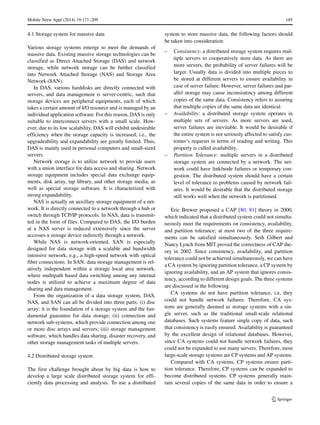 Mobile Netw Appl (2014) 19:171–209 185
4.1 Storage system for massive data
Various storage systems emerge to meet the demands of
massive data. Existing massive storage technologies can be
classified as Direct Attached Storage (DAS) and network
storage, while network storage can be further classified
into Network Attached Storage (NAS) and Storage Area
Network (SAN).
In DAS, various harddisks are directly connected with
servers, and data management is server-centric, such that
storage devices are peripheral equipments, each of which
takes a certain amount of I/O resource and is managed by an
individual application software. For this reason, DAS is only
suitable to interconnect servers with a small scale. How-
ever, due to its low scalability, DAS will exhibit undesirable
efficiency when the storage capacity is increased, i.e., the
upgradeability and expandability are greatly limited. Thus,
DAS is mainly used in personal computers and small-sized
servers.
Network storage is to utilize network to provide users
with a union interface for data access and sharing. Network
storage equipment includes special data exchange equip-
ments, disk array, tap library, and other storage media, as
well as special storage software. It is characterized with
strong expandability.
NAS is actually an auxillary storage equipment of a net-
work. It is directly connected to a network through a hub or
switch through TCP/IP protocols. In NAS, data is transmit-
ted in the form of files. Compared to DAS, the I/O burden
at a NAS server is reduced extensively since the server
accesses a storage device indirectly through a network.
While NAS is network-oriented, SAN is especially
designed for data storage with a scalable and bandwidth
intensive network, e.g., a high-speed network with optical
fiber connections. In SAN, data storage management is rel-
atively independent within a storage local area network,
where multipath based data switching among any internal
nodes is utilized to achieve a maximum degree of data
sharing and data management.
From the organization of a data storage system, DAS,
NAS, and SAN can all be divided into three parts: (i) disc
array: it is the foundation of a storage system and the fun-
damental guarantee for data storage; (ii) connection and
network sub-systems, which provide connection among one
or more disc arrays and servers; (iii) storage management
software, which handles data sharing, disaster recovery, and
other storage management tasks of multiple servers.
4.2 Distributed storage system
The first challenge brought about by big data is how to
develop a large scale distributed storage system for effi-
ciently data processing and analysis. To use a distributed
system to store massive data, the following factors should
be taken into consideration:
– Consistency: a distributed storage system requires mul-
tiple servers to cooperatively store data. As there are
more servers, the probability of server failures will be
larger. Usually data is divided into multiple pieces to
be stored at different servers to ensure availability in
case of server failure. However, server failures and par-
allel storage may cause inconsistency among different
copies of the same data. Consistency refers to assuring
that multiple copies of the same data are identical.
– Availability: a distributed storage system operates in
multiple sets of servers. As more servers are used,
server failures are inevitable. It would be desirable if
the entire system is not seriously affected to satisfy cus-
tomer’s requests in terms of reading and writing. This
property is called availability.
– Partition Tolerance: multiple servers in a distributed
storage system are connected by a network. The net-
work could have link/node failures or temporary con-
gestion. The distributed system should have a certain
level of tolerance to problems caused by network fail-
ures. It would be desirable that the distributed storage
still works well when the network is partitioned.
Eric Brewer proposed a CAP [80, 81] theory in 2000,
which indicated that a distributed system could not simulta-
neously meet the requirements on consistency, availability,
and partition tolerance; at most two of the three require-
ments can be satisfied simultaneously. Seth Gilbert and
Nancy Lynch from MIT proved the correctness of CAP the-
ory in 2002. Since consistency, availability, and partition
tolerance could not be achieved simultaneously, we can have
a CA system by ignoring partition tolerance, a CP system by
ignoring availability, and an AP system that ignores consis-
tency, according to different design goals. The three systems
are discussed in the following.
CA systems do not have partition tolerance, i.e, they
could not handle network failures. Therefore, CA sys-
tems are generally deemed as storage systems with a sin-
gle server, such as the traditional small-scale relational
databases. Such systems feature single copy of data, such
that consistency is easily ensured. Availability is guaranteed
by the excellent design of relational databases. However,
since CA systems could not handle network failures, they
could not be expanded to use many servers. Therefore, most
large-scale storage systems are CP systems and AP systems.
Compared with CA systems, CP systems ensure parti-
tion tolerance. Therefore, CP systems can be expanded to
become distributed systems. CP systems generally main-
tain several copies of the same data in order to ensure a
 