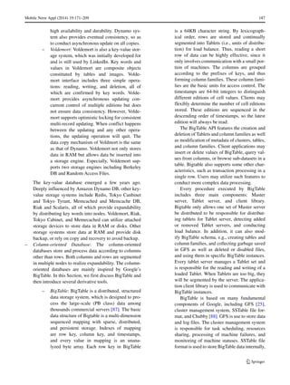 Mobile Netw Appl (2014) 19:171–209 187
high availability and durability. Dynamo sys-
tem also provides eventual consistency, so as
to conduct asynchronous update on all copies.
– Voldemort: Voldemort is also a key-value stor-
age system, which was initially developed for
and is still used by LinkedIn. Key words and
values in Voldemort are composite objects
constituted by tables and images. Volde-
mort interface includes three simple opera-
tions: reading, writing, and deletion, all of
which are confirmed by key words. Volde-
mort provides asynchronous updating con-
current control of multiple editions but does
not ensure data consistency. However, Volde-
mort supports optimistic locking for consistent
multi-record updating. When conflict happens
between the updating and any other opera-
tions, the updating operation will quit. The
data copy mechanism of Voldmort is the same
as that of Dynamo. Voldemort not only stores
data in RAM but allows data be inserted into
a storage engine. Especially, Voldemort sup-
ports two storage engines including Berkeley
DB and Random Access Files.
The key-value database emerged a few years ago.
Deeply influenced by Amazon Dynamo DB, other key-
value storage systems include Redis, Tokyo Canbinet
and Tokyo Tyrant, Memcached and Memcache DB,
Riak and Scalaris, all of which provide expandability
by distributing key words into nodes. Voldemort, Riak,
Tokyo Cabinet, and Memecached can utilize attached
storage devices to store data in RAM or disks. Other
storage systems store data at RAM and provide disk
backup, or rely on copy and recovery to avoid backup.
– Column-oriented Database: The column-oriented
databases store and process data according to columns
other than rows. Both columns and rows are segmented
in multiple nodes to realize expandability. The column-
oriented databases are mainly inspired by Google’s
BigTable. In this Section, we first discuss BigTable and
then introduce several derivative tools.
– BigTable: BigTable is a distributed, structured
data storage system, which is designed to pro-
cess the large-scale (PB class) data among
thousands commercial servers [87]. The basic
data structure of Bigtable is a multi-dimension
sequenced mapping with sparse, distributed,
and persistent storage. Indexes of mapping
are row key, column key, and timestamps,
and every value in mapping is an unana-
lyzed byte array. Each row key in BigTable
is a 64KB character string. By lexicograph-
ical order, rows are stored and continually
segmented into Tablets (i.e., units of distribu-
tion) for load balance. Thus, reading a short
row of data can be highly effective, since it
only involves communication with a small por-
tion of machines. The columns are grouped
according to the prefixes of keys, and thus
forming column families. These column fami-
lies are the basic units for access control. The
timestamps are 64-bit integers to distinguish
different editions of cell values. Clients may
flexibly determine the number of cell editions
stored. These editions are sequenced in the
descending order of timestamps, so the latest
edition will always be read.
The BigTable API features the creation and
deletion of Tablets and column families as well
as modification of metadata of clusters, tables,
and column families. Client applications may
insert or delete values of BigTable, query val-
ues from columns, or browse sub-datasets in a
table. Bigtable also supports some other char-
acteristics, such as transaction processing in a
single row. Users may utilize such features to
conduct more complex data processing.
Every procedure executed by BigTable
includes three main components: Master
server, Tablet server, and client library.
Bigtable only allows one set of Master server
be distributed to be responsible for distribut-
ing tablets for Tablet server, detecting added
or removed Tablet servers, and conducting
load balance. In addition, it can also mod-
ify BigTable schema, e.g., creating tables and
column families, and collecting garbage saved
in GFS as well as deleted or disabled files,
and using them in specific BigTable instances.
Every tablet server manages a Tablet set and
is responsible for the reading and writing of a
loaded Tablet. When Tablets are too big, they
will be segmented by the server. The applica-
tion client library is used to communicate with
BigTable instances.
BigTable is based on many fundamental
components of Google, including GFS [25],
cluster management system, SSTable file for-
mat, and Chubby [88]. GFS is use to store data
and log files. The cluster management system
is responsible for task scheduling, resources
sharing, processing of machine failures, and
monitoring of machine statuses. SSTable file
format is used to store BigTable data internally,
 