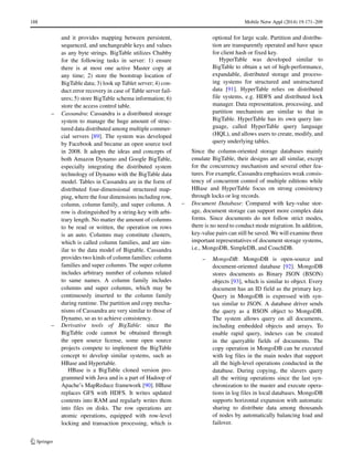 188 Mobile Netw Appl (2014) 19:171–209
and it provides mapping between persistent,
sequenced, and unchangeable keys and values
as any byte strings. BigTable utilizes Chubby
for the following tasks in server: 1) ensure
there is at most one active Master copy at
any time; 2) store the bootstrap location of
BigTable data; 3) look up Tablet server; 4) con-
duct error recovery in case of Table server fail-
ures; 5) store BigTable schema information; 6)
store the access control table.
– Cassandra: Cassandra is a distributed storage
system to manage the huge amount of struc-
tured data distributed among multiple commer-
cial servers [89]. The system was developed
by Facebook and became an open source tool
in 2008. It adopts the ideas and concepts of
both Amazon Dynamo and Google BigTable,
especially integrating the distributed system
technology of Dynamo with the BigTable data
model. Tables in Cassandra are in the form of
distributed four-dimensional structured map-
ping, where the four dimensions including row,
column, column family, and super column. A
row is distinguished by a string-key with arbi-
trary length. No matter the amount of columns
to be read or written, the operation on rows
is an auto. Columns may constitute clusters,
which is called column families, and are sim-
ilar to the data model of Bigtable. Cassandra
provides two kinds of column families: column
families and super columns. The super column
includes arbitrary number of columns related
to same names. A column family includes
columns and super columns, which may be
continuously inserted to the column family
during runtime. The partition and copy mecha-
nisms of Cassandra are very similar to those of
Dynamo, so as to achieve consistency.
– Derivative tools of BigTable: since the
BigTable code cannot be obtained through
the open source license, some open source
projects compete to implement the BigTable
concept to develop similar systems, such as
HBase and Hypertable.
HBase is a BigTable cloned version pro-
grammed with Java and is a part of Hadoop of
Apache’s MapReduce framework [90]. HBase
replaces GFS with HDFS. It writes updated
contents into RAM and regularly writes them
into files on disks. The row operations are
atomic operations, equipped with row-level
locking and transaction processing, which is
optional for large scale. Partition and distribu-
tion are transparently operated and have space
for client hash or fixed key.
HyperTable was developed similar to
BigTable to obtain a set of high-performance,
expandable, distributed storage and process-
ing systems for structured and unstructured
data [91]. HyperTable relies on distributed
file systems, e.g. HDFS and distributed lock
manager. Data representation, processing, and
partition mechanism are similar to that in
BigTable. HyperTable has its own query lan-
guage, called HyperTable query language
(HQL), and allows users to create, modify, and
query underlying tables.
Since the column-oriented storage databases mainly
emulate BigTable, their designs are all similar, except
for the concurrency mechanism and several other fea-
tures. For example, Cassandra emphasizes weak consis-
tency of concurrent control of multiple editions while
HBase and HyperTable focus on strong consistency
through locks or log records.
– Document Database: Compared with key-value stor-
age, document storage can support more complex data
forms. Since documents do not follow strict modes,
there is no need to conduct mode migration. In addition,
key-value pairs can still be saved. We will examine three
important representatives of document storage systems,
i.e., MongoDB, SimpleDB, and CouchDB.
– MongoDB: MongoDB is open-source and
document-oriented database [92]. MongoDB
stores documents as Binary JSON (BSON)
objects [93], which is similar to object. Every
document has an ID field as the primary key.
Query in MongoDB is expressed with syn-
tax similar to JSON. A database driver sends
the query as a BSON object to MongoDB.
The system allows query on all documents,
including embedded objects and arrays. To
enable rapid query, indexes can be created
in the queryable fields of documents. The
copy operation in MongoDB can be executed
with log files in the main nodes that support
all the high-level operations conducted in the
database. During copying, the slavers query
all the writing operations since the last syn-
chronization to the master and execute opera-
tions in log files in local databases. MongoDB
supports horizontal expansion with automatic
sharing to distribute data among thousands
of nodes by automatically balancing load and
failover.
 