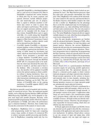 Mobile Netw Appl (2014) 19:171–209 189
– SimpleDB: SimpleDB is a distributed database
and is a web service of Amazon [94]. Data in
SimpleDB is organized into various domains
in which data may be stored, acquired, and
queried. Domains include different proper-
ties and name/value pair sets of projects.
Date is copied to different machines at dif-
ferent data centers in order to ensure data
safety and improve performance. This system
does not support automatic partition and thus
could not be expanded with the change of
data volume. SimpleDB allows users to query
with SQL. It is worth noting that SimpleDB
can assure eventual consistency but does not
support to Muti-Version Concurrency Control
(MVCC). Therefore, conflicts therein could
not be detected from the client side.
– CouchDB: Apache CouchDB is a document-
oriented database written in Erlang [95]. Data
in CouchDB is organized into documents con-
sisting of fields named by keys/names and
values, which are stored and accessed as JSON
objects. Every document is provided with
a unique identifier. CouchDB allows access
to database documents through the RESTful
HTTP API. If a document needs to be modi-
fied, the client must download the entire doc-
ument to modify it, and then send it back to
the database. After a document is rewritten
once, the identifier will be updated. CouchDB
utilizes the optimal copying to obtain scalabil-
ity without a sharing mechanism. Since var-
ious CouchDBs may be executed along with
other transactions simultaneously, any kinds of
Replication Topology can be built. The con-
sistency of CouchDB relies on the copying
mechanism. CouchDB supports MVCC with
historical Hash records.
Big data are generally stored in hundreds and even thou-
sands of commercial servers. Thus, the traditional parallel
models, such as Message Passing Interface (MPI) and Open
Multi-Processing (OpenMP), may not be adequate to sup-
port such large-scale parallel programs. Recently, some
proposed parallel programming models effectively improve
the performance of NoSQL and reduce the performance
gap to relational databases. Therefore, these models have
become the cornerstone for the analysis of massive data.
– MapReduce: MapReduce [22] is a simple but pow-
erful programming model for large-scale computing
using a large number of clusters of commercial PCs
to achieve automatic parallel processing and distribu-
tion. In MapReduce, computing model only has two
functions, i.e., Map and Reduce, both of which are pro-
grammed by users. The Map function processes input
key-value pairs and generates intermediate key-value
pairs. Then, MapReduce will combine all the intermedi-
ate values related to the same key and transmit them to
the Reduce function, which further compress the value
set into a smaller set. MapReduce has the advantage
that it avoids the complicated steps for developing par-
allel applications, e.g., data scheduling, fault-tolerance,
and inter-node communications. The user only needs to
program the two functions to develop a parallel applica-
tion. The initial MapReduce framework did not support
multiple datasets in a task, which has been mitigated by
some recent enhancements [96, 97].
Over the past decades, programmers are familiar
with the advanced declarative language of SQL, often
used in a relational database, for task description and
dataset analysis. However, the succinct MapReduce
framework only provides two nontransparent functions,
which cannot cover all the common operations. There-
fore, programmers have to spend time on programming
the basic functions, which are typically hard to be main-
tained and reused. In order to improve the programming
efficiency, some advanced language systems have been
proposed, e.g., Sawzall [98] of Google, Pig Latin [99]
of Yahoo, Hive [100] of Facebook, and Scope [87] of
Microsoft.
– Dryad: Dryad [101] is a general-purpose distributed
execution engine for processing parallel applications
of coarse-grained data. The operational structure of
Dryad is a directed acyclic graph, in which vertexes
represent programs and edges represent data channels.
Dryad executes operations on the vertexes in clusters
and transmits data via data channels, including doc-
uments, TCP connections, and shared-memory FIFO.
During operation, resources in a logic operation graph
are automatically map to physical resources.
The operation structure of Dryad is coordinated by a
central program called job manager, which can be exe-
cuted in clusters or workstations through network. A
job manager consists of two parts: 1) application codes
which are used to build a job communication graph,
and 2) program library codes that are used to arrange
available resources. All kinds of data are directly trans-
mitted between vertexes. Therefore, the job manager is
only responsible for decision-making, which does not
obstruct any data transmission.
In Dryad, application developers can flexibly choose
any directed acyclic graph to describe the communica-
tion modes of the application and express data transmis-
sion mechanisms. In addition, Dryad allows vertexes
to use any amount of input and output data, while
MapReduce supports only one input and output set.
 