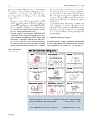 172 Mobile Netw Appl (2014) 19:171–209
generates data of tens of Terabyte (TB) for online trading
per day. Figure 1 illustrates the boom of the global data vol-
ume. While the amount of large datasets is drastically rising,
it also brings about many challenging problems demanding
prompt solutions:
– The latest advances of information technology (IT)
make it more easily to generate data. For example, on
average, 72 hours of videos are uploaded to YouTube
in every minute [11]. Therefore, we are confronted with
the main challenge of collecting and integrating massive
data from widely distributed data sources.
– The rapid growth of cloud computing and the Internet of
Things (IoT) further promote the sharp growth of data.
Cloud computing provides safeguarding, access sites
and channels for data asset. In the paradigm of IoT, sen-
sors all over the world are collecting and transmitting
data to be stored and processed in the cloud. Such data
in both quantity and mutual relations will far surpass
the capacities of the IT architectures and infrastruc-
ture of existing enterprises, and its realtime requirement
will also greatly stress the available computing capacity.
The increasingly growing data cause a problem of how
to store and manage such huge heterogeneous datasets
with moderate requirements on hardware and software
infrastructure.
– In consideration of the heterogeneity, scalability, real-
time, complexity, and privacy of big data, we shall
effectively “mine” the datasets at different levels during
the analysis, modeling, visualization, and forecasting,
so as to reveal its intrinsic property and improve the
decision making.
1.2 Definition and features of big data
Big data is an abstract concept. Apart from masses of data,
it also has some other features, which determine the differ-
ence between itself and “massive data” or “very big data.”
Fig. 1 The continuously
increasing big data
 