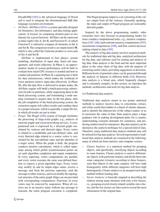 190 Mobile Netw Appl (2014) 19:171–209
DryadLINQ [102] is the advanced language of Dryad
and is used to integrate the aforementioned SQL-like
language execution environment.
– All-Pairs: All-Pairs [103] is a system specially designed
for biometrics, bio-informatics, and data mining appli-
cations. It focuses on comparing element pairs in two
datasets by a given function. All-Pairs can be expressed
as three-tuples (Set A, Set B, and Function F), in which
Function F is utilized to compare all elements in Set A
and Set B. The comparison result is an output matrix M,
which is also called the Cartesian product or cross join
of Set A and Set B.
All-Pairs is implemented in four phases: system
modeling, distribution of input data, batch job man-
agement, and result collection. In Phase I, an approx-
imation model of system performance will be built to
evaluate how much CPU resource is needed and how to
conduct job partition. In Phase II, a spanning tree is built
for data transmissions, which makes the workload of
every partition retrieve input data effectively. In Phase
III, after the data flow is delivered to proper nodes, the
All-Pairs engine will build a batch-processing submis-
sion for jobs in partitions, while sequencing them in the
batch processing system, and formulating a node run-
ning command to acquire data. In the last phase, after
the job completion of the batch processing system, the
extraction engine will collect results and combine them
in a proper structure, which is generally a single file list,
in which all results are put in order.
– Pregel: The Pregel [104] system of Google facilitates
the processing of large-sized graphs, e.g., analysis of
network graphs and social networking services. A com-
putational task is expressed by a directed graph con-
stituted by vertexes and directed edges. Every vertex
is related to a modifiable and user-defined value, and
every directed edge related to a source vertex is con-
stituted by the user-defined value and the identifier of
a target vertex. When the graph is built, the program
conducts iterative calculations, which is called super-
steps among which global synchronization points are
set until algorithm completion and output completion.
In every superstep, vertex computations are parallel,
and every vertex executes the same user-defined func-
tion to express a given algorithm logic. Every vertex
may modify its and its output edges status, receive a
message sent from the previous superstep, send the
message to other vertexes, and even modify the topolog-
ical structure of the entire graph. Edges are not provided
with corresponding computations. Functions of every
vertex may be removed by suspension. When all ver-
texes are in an inactive status without any message to
transmit, the entire program execution is completed.
The Pregel program output is a set consisting of the val-
ues output from all the vertexes. Generally speaking,
the input and output of Pregel program are isomorphic
directed graphs.
Inspired by the above programming models, other
researches have also focused on programming modes for
more complex computational tasks, e.g., iterative computa-
tions [105, 106], fault-tolerant memory computations [107],
incremental computations [108], and flow control decision-
making related to data [109].
The analysis of big data mainly involves analytical meth-
ods for traditional data and big data, analytical architecture
for big data, and software used for mining and analysis of
big data. Data analysis is the final and the most important
phase in the value chain of big data, with the purpose of
extracting useful values, providing suggestions or decisions.
Different levels of potential values can be generated through
the analysis of datasets in different fields [10]. However,
data analysis is a broad area, which frequently changes
and is extremely complex. In this section, we introduce the
methods, architectures and tools for big data analysis.
4.4 Traditional data analysis
Traditional data analysis means to use proper statistical
methods to analyze massive data, to concentrate, extract,
and refine useful data hidden in a batch of chaotic datasets,
and to identify the inherent law of the subject matter, so as
to maximize the value of data. Data analysis plays a huge
guidance role in making development plans for a country,
understanding customer demands for commerce, and pre-
dicting market trend for enterprises. Big data analysis can be
deemed as the analysis technique for a special kind of data.
Therefore, many traditional data analysis methods may still
be utilized for big data analysis. Several representative tradi-
tional data analysis methods are examined in the following,
many of which are from statistics and computer science.
– Cluster Analysis: is a statistical method for grouping
objects, and specifically, classifying objects according
to some features. Cluster analysis is used to differenti-
ate objects with particular features and divide them into
some categories (clusters) according to these features,
such that objects in the same category will have high
homogeneity while different categories will have high
heterogeneity. Cluster analysis is an unsupervised study
method without training data.
– Factor Analysis: is basically targeted at describing the
relation among many elements with only a few factors,
i.e., grouping several closely related variables into a fac-
tor, and the few factors are then used to reveal the most
information of the original data.
 