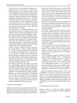 Mobile Netw Appl (2014) 19:171–209 191
– Correlation Analysis: is an analytical method for deter-
mining the law of relations, such as correlation, cor-
relative dependence, and mutual restriction, among
observed phenomena and accordingly conducting fore-
cast and control. Such relations may be classified into
two types: (i) function, reflecting the strict dependence
relationship among phenomena, which is also called
a definitive dependence relationship; (ii) correlation,
some undetermined or inexact dependence relations,
and the numerical value of a variable may correspond
to several numerical values of the other variable, and
such numerical values present a regular fluctuation
surrounding their mean values.
– Regression Analysis: is a mathematical tool for reveal-
ing correlations between one variable and several other
variables. Based on a group of experiments or observed
data, regression analysis identifies dependence relation-
ships among variables hidden by randomness. Regres-
sion analysis may make complex and undetermined
correlations among variables to be simple and regular.
– A/B Testing: also called bucket testing. It is a technol-
ogy for determining how to improve target variables by
comparing the tested group. Big data will require a large
number of tests to be executed and analyzed.
– Statistical Analysis: Statistical analysis is based on
the statistical theory, a branch of applied mathemat-
ics. In statistical theory, randomness and uncertainty
are modeled with Probability Theory. Statistical anal-
ysis can provide a description and an inference for
big data. Descriptive statistical analysis can summarize
and describe datasets, while inferential statistical anal-
ysis can draw conclusions from data subject to random
variations. Statistical analysis is widely applied in the
economic and medical care fields [110].
– Data Mining Algorithms: Data mining is a process
for extracting hidden, unknown, but potentially useful
information and knowledge from massive, incomplete,
noisy, fuzzy, and random data. In 2006, The IEEE Inter-
national Conference on Data Mining Series (ICDM)
identified ten most influential data mining algorithms
through a strict selection procedure [111], including
C4.5, k-means, SVM, Apriori, EM, Naive Bayes, and
Cart, etc. These ten algorithms cover classification,
clustering, regression, statistical learning, association
analysis, and linking mining, all of which are the most
important problems in data mining research.
4.5 Big data analytic methods
In the dawn of the big data era, people are concerned how to
rapidly extract key information from massive data so as to
bring values for enterprises and individuals. At present, the
main processing methods of big data are shown as follows.
– Bloom Filter: Bloom Filter consists of a series of Hash
functions. The principle of Bloom Filter is to store Hash
values of data other than data itself by utilizing a bit
array, which is in essence a bitmap index that uses Hash
functions to conduct lossy compression storage of data.
It has such advantages as high space efficiency and
high query speed, but also has some disadvantages in
misrecognition and deletion.
– Hashing: it is a method that essentially transforms data
into shorter fixed-length numerical values or index val-
ues. Hashing has such advantages as rapid reading,
writing, and high query speed, but it is hard to find a
sound Hash function.
– Index: index is always an effective method to reduce
the expense of disk reading and writing, and improve
insertion, deletion, modification, and query speeds in
both traditional relational databases that manage struc-
tured data, and other technologies that manage semi-
structured and unstructured data. However, index has
a disadvantage that it has the additional cost for stor-
ing index files which should be maintained dynamically
when data is updated.
– Triel: also called trie tree, a variant of Hash Tree. It is
mainly applied to rapid retrieval and word frequency
statistics. The main idea of Triel is to utilize common
prefixes of character strings to reduce comparison on
character strings to the greatest extent, so as to improve
query efficiency.
– Parallel Computing: compared to traditional serial com-
puting, parallel computing refers to simultaneously
utilizing several computing resources to complete a
computation task. Its basic idea is to decompose a
problem and assign them to several separate processes
to be independently completed, so as to achieve co-
processing. Presently, some classic parallel comput-
ing models include MPI (Message Passing Interface),
MapReduce, and Dryad (See a comparison in Table 1).
Although the parallel computing systems or tools, such
as MapReduce or Dryad, are useful for big data analysis,
they are low levels tools that are hard to learn and use.
Therefore, some high-level parallel programming tools or
languages are being developed based on these systems. Such
high-level languages include Sawzall, Pig, and Hive used
for MapReduce, as well as Scope and DryadLINQ used for
Dryad.
4.6 Architecture for big data analysis
Because of the 4Vs of big data, different analytical
architectures shall be considered for different application
requirements.
 