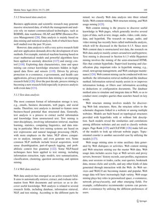 Mobile Netw Appl (2014) 19:171–209 195
5.1.2 Structured data analysis
Business applications and scientific research may generate
massive structured data, of which the management and anal-
ysis rely on mature commercialized technologies, such as
RDBMS, data warehouse, OLAP, and BPM (Business Pro-
cess Management) [28]. Data analysis is mainly based on
data mining and statistical analysis, both of which have been
well studied over the past 30 years.
However, data analysis is still a very active research field
and new application demands drive the development of new
methods. For example, statistical machine learning based on
exact mathematical models and powerful algorithms have
been applied to anomaly detection [117] and energy con-
trol [118]. Exploiting data characteristics, time and space
mining can extract knowledge structures hidden in high-
speed data flows and sensors [119]. Driven by privacy
protection in e-commerce, e-government, and health care
applications, privacy protection data mining is an emerging
research field [120]. Over the past decade, process mining is
becoming a new research field especially in process analysis
with event data [121].
5.1.3 Text data analysis
The most common format of information storage is text,
e.g., emails, business documents, web pages, and social
media. Therefore, text analysis is deemed to feature more
business-based potential than structured data. Generally,
text analysis is a process to extract useful information
and knowledge from unstructured text. Text mining is
inter-disciplinary, involving information retrieval, machine
learning, statistics, computing linguistics, and data min-
ing in particular. Most text mining systems are based on
text expressions and natural language processing (NLP),
with more emphasis on the latter. NLP allows comput-
ers to analyze, interpret, and even generate text. Some
common NLP methods include lexical acquisition, word
sense disambiguation, part-of-speech tagging, and prob-
abilistic context free grammar [122]. Some NLP-based
techniques have been applied to text mining, including
information extraction, topic models, text summarization,
classification, clustering, question answering, and opinion
mining.
5.1.4 Web data analysis
Web data analysis has emerged as an active research field.
It aims to automatically retrieve, extract, and evaluate infor-
mation from Web documents and services so as to dis-
cover useful knowledge. Web analysis is related to several
research fields, including database, information retrieval,
NLP, and text mining. According to the different parts be
mined, we classify Web data analysis into three related
fields: Web content mining, Web structure mining, and Web
usage mining [123].
Web content mining is the process to discover useful
knowledge in Web pages, which generally involve several
types of data, such as text, image, audio, video, code, meta-
data, and hyperlink. The research on image, audio, and
video mining has recently been called multimedia analysis,
which will be discussed in the Section 6.1.5. Since most
Web content data is unstructured text data, the research on
Web data analysis mainly centers around text and hypertext.
Text mining is discussed in Section 6.1.3 while Hypertext
mining involves the mining of the semi-structured HTML
files that contain hyperlinks. Supervised learning and clas-
sification play important roles in hyperlink mining, e.g.,
email, newsgroup management, and Web catalogue mainte-
nance [124]. Web content mining can be conducted with two
methods: the information retrieval method and the database
method. Information retrieval mainly assists in or improves
information lookup, or filters user information according
to deductions or configuration documents. The database
method aims to simulate and integrate data in Web, so as to
conduct more complex queries than searches based on key
words.
Web structure mining involves models for discover-
ing Web link structures. Here, the structure refers to the
schematic diagrams linked in a website or among multiple
websites. Models are built based on topological structures
provided with hyperlinks with or without link descrip-
tion. Such models reveal the similarities and correlations
among different websites and are used to classify website
pages. Page Rank [125] and CLEVER [126] make full use
of the models to look up relevant website pages. Topic-
oriented crawler is another successful case by utilizing the
models [127].
Web usage mining aims to mine auxiliary data gener-
ated by Web dialogues or activities. Web content mining
and Web structure mining use the master Web data. Web
usage data includes access logs at Web servers and proxy
servers, browsers’ history records, user profiles, registration
data, user sessions or trades, cache, user queries, bookmark
data, mouse clicks and scrolls, and any other kinds of data
generated through interaction with the Web. As Web ser-
vices and Web2.0 are becoming mature and popular, Web
usage data will have increasingly high variety. Web usage
mining plays key roles in personalized space, e-commerce,
network privacy/security, and other emerging fields. For
example, collaborative recommender systems can person-
alize e-commerce by utilizing the different preferences of
users.
 