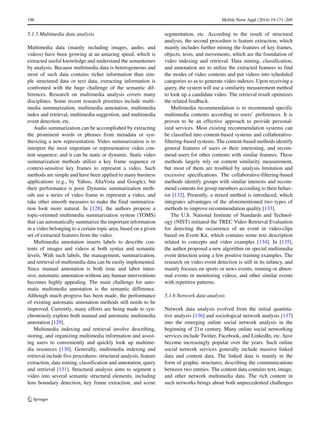 196 Mobile Netw Appl (2014) 19:171–209
5.1.5 Multimedia data analysis
Multimedia data (mainly including images, audio, and
videos) have been growing at an amazing speed, which is
extracted useful knowledge and understand the semantemes
by analysis. Because multimedia data is heterogeneous and
most of such data contains richer information than sim-
ple structured data or text data, extracting information is
confronted with the huge challenge of the semantic dif-
ferences. Research on multimedia analysis covers many
disciplines. Some recent research priorities include multi-
media summarization, multimedia annotation, multimedia
index and retrieval, multimedia suggestion, and multimedia
event detection, etc.
Audio summarization can be accomplished by extracting
the prominent words or phrases from metadata or syn-
thesizing a new representation. Video summarization is to
interpret the most important or representative video con-
tent sequence, and it can be static or dynamic. Static video
summarization methods utilize a key frame sequence or
context-sensitive key frames to represent a video. Such
methods are simple and have been applied to many business
applications (e.g., by Yahoo, AltaVista and Google), but
their performance is poor. Dynamic summarization meth-
ods use a series of video frame to represent a video, and
take other smooth measures to make the final summariza-
tion look more natural. In [128], the authors propose a
topic-oriented multimedia summarization system (TOMS)
that can automatically summarize the important information
in a video belonging to a certain topic area, based on a given
set of extracted features from the video.
Multimedia annotation inserts labels to describe con-
tents of images and videos at both syntax and semantic
levels. With such labels, the management, summarization,
and retrieval of multimedia data can be easily implemented.
Since manual annotation is both time and labor inten-
sive, automatic annotation without any human interventions
becomes highly appealing. The main challenge for auto-
matic multimedia annotation is the semantic difference.
Although much progress has been made, the performance
of existing automatic annotation methods still needs to be
improved. Currently, many efforts are being made to syn-
chronously explore both manual and automatic multimedia
annotation [129].
Multimedia indexing and retrieval involve describing,
storing, and organizing multimedia information and assist-
ing users to conveniently and quickly look up multime-
dia resources [130]. Generally, multimedia indexing and
retrieval include five procedures: structural analysis, feature
extraction, data mining, classification and annotation, query
and retrieval [131]. Structural analysis aims to segment a
video into several semantic structural elements, including
lens boundary detection, key frame extraction, and scene
segmentation, etc. According to the result of structural
analysis, the second procedure is feature extraction, which
mainly includes further mining the features of key frames,
objects, texts, and movements, which are the foundation of
video indexing and retrieval. Data mining, classification,
and annotation are to utilize the extracted features to find
the modes of video contents and put videos into scheduled
categories so as to generate video indexes. Upon receiving a
query, the system will use a similarity measurement method
to look up a candidate video. The retrieval result optimizes
the related feedback.
Multimedia recommendation is to recommend specific
multimedia contents according to users’ preferences. It is
proven to be an effective approach to provide personal-
ized services. Most existing recommendation systems can
be classified into content-based systems and collaborative-
filtering-based systems. The content-based methods identify
general features of users or their interesting, and recom-
mend users for other contents with similar features. These
methods largely rely on content similarity measurement,
but most of them are troubled by analysis limitation and
excessive specifications. The collaborative-filtering-based
methods identify groups with similar interests and recom-
mend contents for group members according to their behav-
ior [132]. Presently, a mixed method is introduced, which
integrates advantages of the aforementioned two types of
methods to improve recommendation quality [133].
The U.S. National Institute of Standards and Technol-
ogy (NIST) initiated the TREC Video Retrieval Evaluation
for detecting the occurrence of an event in video-clips
based on Event Kit, which contains some text description
related to concepts and video examples [134]. In [135],
the author proposed a new algorithm on special multimedia
event detection using a few positive training examples. The
research on video event detection is still in its infancy, and
mainly focuses on sports or news events, running or abnor-
mal events in monitoring videos, and other similar events
with repetitive patterns.
5.1.6 Network data analysis
Network data analysis evolved from the initial quantita-
tive analysis [136] and sociological network analysis [137]
into the emerging online social network analysis in the
beginning of 21st century. Many online social networking
services include Twitter, Facebook, and LinkedIn, etc. have
become increasingly popular over the years. Such online
social network services generally include massive linked
data and content data. The linked data is mainly in the
form of graphic structures, describing the communications
between two entities. The content data contains text, image,
and other network multimedia data. The rich content in
such networks brings about both unprecedented challenges
 