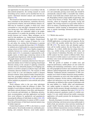 Mobile Netw Appl (2014) 19:171–209 197
and opportunities for data analysis. In accordance with the
data-centered perspective, the existing research on social
networking service contexts can be classified into two cat-
egories: link-based structural analysis and content-based
analysis [138].
The research on link-based structural analysis has always
been committed on link prediction, community discovery,
social network evolution, and social influence analysis, etc.
SNS may be visualized as graphs, in which every vertex
corresponds to a user and edges correspond to the correla-
tions among users. Since SNS are dynamic networks, new
vertexes and edges are continually added to the graphs.
Link prediction is to predict the possibility of future con-
nection between two vertexes. Many techniques can be
used for link prediction, e.g., feature-based classification,
probabilistic methods, and Linear Algebra. Feature-based
classification is to select a group of features for a ver-
tex and utilize the existing link information to generate
binary classifiers to predict the future link [139]. Probabilis-
tic methods aim to build models for connection probabilities
among vertexes in SNS [140]. Linear Algebra computes the
similarity between two vertexes according to the singular
similar matrix [141]. A community is represented by a sub-
graphic matrix, in which edges connecting vertexes in the
sub-graph feature high density while the edges between two
sub-graphs feature much lower density [142].
Many methods for community detection have been pro-
posed and studied, most of which are topology-based target
functions relying on the concept of capturing community
structure. Du et al. utilized the property of overlapping com-
munities in real life to propose an effective large-scale SNS
community detection method [143]. The research on SNS
aims to look for a law and deduction model to interpret
network evolution. Some empirical studies found that prox-
imity bias, geographical limitations, and other factors play
important roles in SNS evolution [144–146], and some gen-
eration methods are proposed to assist network and system
design [147].
Social influence refers to the case when individuals
change their behavior under the influence of others. The
strength of social influence depends on the relation among
individuals, network distances, time effect, and characteris-
tics of networks and individuals, etc. Marketing, advertise-
ment, recommendation, and other applications can benefit
from social influence by qualitatively and quantitatively
measuring the influence of individuals on others [148, 149].
Generally, if the proliferation of contents in SNS is consid-
ered, the performance of link-based structural analysis may
be further improved.
Content-based analysis in SNS is also known as social
media analysis. Social media include text, multimedia, posi-
tioning, and comments. However, social media analysis
is confronted with unprecedented challenges. First, mas-
sive and continually growing social media data should be
automatically analyzed within a reasonable time window.
Second, social media data contains much noise. For exam-
ple, blogosphere contains a large number of spam blogs, and
so does trivial Tweets in Twitter. Third, SNS are dynamic
networks, which are frequently and quickly varying and
updated. The existing research on social media analysis is
still in its infancy. Considering that SNS contains massive
information, transfer learning in heterogeneous networks
aims to transfer knowledge information among different
media [150].
5.1.7 Mobile data analysis
By April 2013, Android Apps has provided more than
650,000 applications, covering nearly all categories. By the
end of 2012, the monthly mobile data flow has reached
885 PB [151]. The massive data and abundant applica-
tions call for mobile analysis, but also bring about a few
challenges. As a whole, mobile data has unique character-
istics, e.g., mobile sensing, moving flexibility, noise, and
a large amount of redundancy. Recently, new research on
mobile analysis has been started in different fields. Since
the research on mobile analysis is just started, we will only
introduce some recent and representative analysis applica-
tions in this section.
With the growth of numbers of mobile users and
improved performance, mobile phones are now useful for
building and maintaining communities, such as communi-
ties with geographical locations and communities based on
different cultural backgrounds and interests(e.g., the latest
Webchat). Traditional network communities or SNS com-
munities are in short of online interaction among members,
and the communities are active only when members are sit-
ting before computers. On the contrary, mobile phones can
support rich interaction at any time and anywhere. Mobile
communities are defined as that a group of individuals with
the same hobbies (i.e., health, safety, and entertainment,
etc.) gather together on networks, meet to make a com-
mon goal, decide measures through consultation to achieve
the goal, and start to implement their plan [152]. In [153],
the authors proposed a qualitative model of a mobile com-
munity. It is now widely believed that mobile community
applications will greatly promote the development of the
mobile industry.
Recently, the progress in wireless sensor, mobile commu-
nication technology, and stream processing enable people to
build a body area network to have real-time monitoring of
people’s health. Generally, medical data from various sen-
sors have different characteristics in terms of attributes, time
and space relations, as well as physiological relations, etc.
 