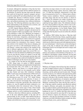 Mobile Netw Appl (2014) 19:171–209 173
At present, although the importance of big data has been
generally recognized, people still have different opinions on
its definition. In general, big data shall mean the datasets
that could not be perceived, acquired, managed, and pro-
cessed by traditional IT and software/hardware tools within
a tolerable time. Because of different concerns, scientific
and technological enterprises, research scholars, data ana-
lysts, and technical practitioners have different definitions
of big data. The following definitions may help us have a
better understanding on the profound social, economic, and
technological connotations of big data.
In 2010, Apache Hadoop defined big data as “datasets
which could not be captured, managed, and processed by
general computers within an acceptable scope.” On the basis
of this definition, in May 2011, McKinsey & Company, a
global consulting agency announced Big Data as the next
frontier for innovation, competition, and productivity. Big
data shall mean such datasets which could not be acquired,
stored, and managed by classic database software. This def-
inition includes two connotations: First, datasets’ volumes
that conform to the standard of big data are changing, and
may grow over time or with technological advances; Sec-
ond, datasets’ volumes that conform to the standard of big
data in different applications differ from each other. At
present, big data generally ranges from several TB to sev-
eral PB [10]. From the definition by McKinsey & Company,
it can be seen that the volume of a dataset is not the only
criterion for big data. The increasingly growing data scale
and its management that could not be handled by traditional
database technologies are the next two key features.
As a matter of fact, big data has been defined as early
as 2001. Doug Laney, an analyst of META (presently
Gartner) defined challenges and opportunities brought about
by increased data with a 3Vs model, i.e., the increase of
Volume, Velocity, and Variety, in a research report [12].
Although such a model was not originally used to define
big data, Gartner and many other enterprises, including
IBM [13] and some research departments of Microsoft [14]
still used the “3Vs” model to describe big data within
the following ten years [15]. In the “3Vs” model, Volume
means, with the generation and collection of masses of
data, data scale becomes increasingly big; Velocity means
the timeliness of big data, specifically, data collection and
analysis, etc. must be rapidly and timely conducted, so as
to maximumly utilize the commercial value of big data;
Variety indicates the various types of data, which include
semi-structured and unstructured data such as audio, video,
webpage, and text, as well as traditional structured data.
However, others have different opinions, including IDC,
one of the most influential leaders in big data and its
research fields. In 2011, an IDC report defined big data as
“big data technologies describe a new generation of tech-
nologies and architectures, designed to economically extract
value from very large volumes of a wide variety of data, by
enabling the high-velocity capture, discovery, and/or anal-
ysis.” [1] With this definition, characteristics of big data
may be summarized as four Vs, i.e., Volume (great volume),
Variety (various modalities), Velocity (rapid generation),
and Value (huge value but very low density), as shown in
Fig. 2. Such 4Vs definition was widely recognized since
it highlights the meaning and necessity of big data, i.e.,
exploring the huge hidden values. This definition indicates
the most critical problem in big data, which is how to dis-
cover values from datasets with an enormous scale, various
types, and rapid generation. As Jay Parikh, Deputy Chief
Engineer of Facebook, said, “You could only own a bunch
of data other than big data if you do not utilize the collected
data.” [11]
In addition, NIST defines big data as “Big data shall
mean the data of which the data volume, acquisition speed,
or data representation limits the capacity of using traditional
relational methods to conduct effective analysis or the data
which may be effectively processed with important horizon-
tal zoom technologies”, which focuses on the technological
aspect of big data. It indicates that efficient methods or
technologies need to be developed and used to analyze and
process big data.
There have been considerable discussions from both
industry and academia on the definition of big data [16, 17].
In addition to developing a proper definition, the big data
research should also focus on how to extract its value, how
to use data, and how to transform “a bunch of data” into “big
data.”
1.3 Big data value
McKinsey & Company observed how big data created val-
ues after in-depth research on the U.S. healthcare, the EU
public sector administration, the U.S. retail, the global man-
ufacturing, and the global personal location data. Through
research on the five core industries that represent the global
economy, the McKinsey report pointed out that big data
may give a full play to the economic function, improve the
productivity and competitiveness of enterprises and public
sectors, and create huge benefits for consumers. In [10],
McKinsey summarized the values that big data could cre-
ate: if big data could be creatively and effectively utilized
to improve efficiency and quality, the potential value of
the U.S medical industry gained through data may surpass
USD 300 billion, thus reducing the expenditure for the U.S.
healthcare by over 8 %; retailers that fully utilize big data
may improve their profit by more than 60 %; big data may
also be utilized to improve the efficiency of government
operations, such that the developed economies in Europe
could save over EUR 100 billion (which excludes the effect
of reduced frauds, errors, and tax difference).
 