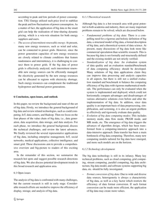 202 Mobile Netw Appl (2014) 19:171–209
according to peak and low periods of power consump-
tion. TXU Energy utilized such price level to stabilize
the peak and low fluctuations of power consumption. As
a matter of fact, the application of big data in the smart
grid can help the realization of time-sharing dynamic
pricing, which is a win-win situation for both energy
suppliers and users.
– The access of intermittent renewable energy: At present,
many new energy resources, such as wind and solar,
can be connected to power grids. However, since the
power generation capacities of new energy resources
are closely related to climate conditions that feature
randomness and intermittency, it is challenging to con-
nect them to power grids. If the big data of power
grids is effectively analyzed, such intermittent renew-
able new energy sources can be efficiently managed:
the electricity generated by the new energy resources
can be allocated to regions with electricity shortage.
Such energy resources can complement the traditional
hydropower and thermal power generations.
6 Conclusion, open issues, and outlook
In this paper, we review the background and state-of-the-art
of big data. Firstly, we introduce the general background of
big data and review related technologies, such as could com-
puting, IoT, data centers, and Hadoop. Then we focus on the
four phases of the value chain of big data, i.e., data gener-
ation, data acquisition, data storage, and data analysis. For
each phase, we introduce the general background, discuss
the technical challenges, and review the latest advances.
We finally reviewed the several representative applications
of big data, including enterprise management, IoT, social
networks, medical applications, collective intelligence, and
smart grid. These discussions aim to provide a comprehen-
sive overview and big-picture to readers of this exciting
area.
In the remainder of this section, we summarize the
research hot spots and suggest possible research directions
of big data. We also discuss potential development trends in
this broad research and application area.
6.1 Open issues
The analysis of big data is confronted with many challenges,
but the current research is still in early stage. Consider-
able research efforts are needed to improve the efficiency of
display, storage, and analysis of big data.
6.1.1 Theoretical research
Although big data is a hot research area with great poten-
tial in both academia and industry, there are many important
problems remain to be solved, which are discussed below.
– Fundamental problems of big data: There is a com-
pelling need for a rigorous and holistic definition of big
data, a structural model of big data, a formal description
of big data, and a theoretical system of data science. At
present, many discussions of big data look more like
commercial speculation than scientific research. This is
because big data is not formally and structurally defined
and the existing models are not strictly verified.
– Standardization of big data: An evaluation system
of data quality and an evaluation standard/benchmark
of data computing efficiency should be developed.
Many solutions of big data applications claim they
can improve data processing and analysis capacities
in all aspects, but there is still not a unified evalua-
tion standard and benchmark to balance the computing
efficiency of big data with rigorous mathematical meth-
ods. The performance can only be evaluated when the
system is implemented and deployed, which could not
horizontally compare advantages and disadvantages of
various alternative solutions even before and after the
implementation of big data. In addition, since data
quality is an important basis of data preprocessing, sim-
plification, and screening, it is also an urgent problem
to effectively and rigorously evaluate data quality.
– Evolution of big data computing modes: This includes
memory mode, data flow mode, PRAM mode, and
MR mode, etc. The emergence of big data triggers the
advances of algorithm design, which has been trans-
formed from a computing-intensive approach into a
data-intensive approach. Data transfer has been a main
bottleneck of big data computing. Therefore, many new
computing models tailored for big data have emerged,
and more such models are on the horizon.
6.1.2 Technology development
The big data technology is still in its infancy. Many key
technical problems, such as cloud computing, grid comput-
ing, stream computing, parallel computing, big data archi-
tecture, big data model, and software systems supporting big
data, etc. should be fully investigated.
– Format conversion of big data: Due to wide and diverse
data sources, heterogeneity is always a characteristic
of big data, as well as a key factor which restricts the
efficiency of data format conversion. If such format
conversion can be made more efficient, the application
of big data may create more values.
 