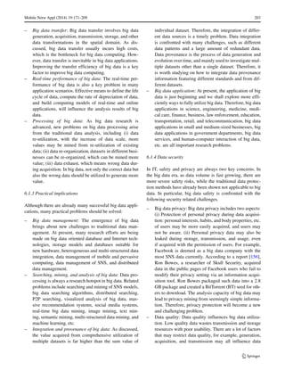 Mobile Netw Appl (2014) 19:171–209 203
– Big data transfer: Big data transfer involves big data
generation, acquisition, transmission, storage, and other
data transformations in the spatial domain. As dis-
cussed, big data transfer usually incurs high costs,
which is the bottleneck for big data computing. How-
ever, data transfer is inevitable in big data applications.
Improving the transfer efficiency of big data is a key
factor to improve big data computing.
– Real-time performance of big data: The real-time per-
formance of big data is also a key problem in many
application scenarios. Effective means to define the life
cycle of data, compute the rate of depreciation of data,
and build computing models of real-time and online
applications, will influence the analysis results of big
data.
– Processing of big data: As big data research is
advanced, new problems on big data processing arise
from the traditional data analysis, including (i) data
re-utilization, with the increase of data scale, more
values may be mined from re-utilization of existing
data; (ii) data re-organization, datasets in different busi-
nesses can be re-organized, which can be mined more
value; (iii) data exhaust, which means wrong data dur-
ing acquisition. In big data, not only the correct data but
also the wrong data should be utilized to generate more
value.
6.1.3 Practical implications
Although there are already many successful big data appli-
cations, many practical problems should be solved:
– Big data management: The emergence of big data
brings about new challenges to traditional data man-
agement. At present, many research efforts are being
made on big data oriented database and Internet tech-
nologies, storage models and databases suitable for
new hardware, heterogeneous and multi-structured data
integration, data management of mobile and pervasive
computing, data management of SNS, and distributed
data management.
– Searching, mining, and analysis of big data: Data pro-
cessing is always a research hotspot in big data. Related
problems include searching and mining of SNS models,
big data searching algorithms, distributed searching,
P2P searching, visualized analysis of big data, mas-
sive recommendation systems, social media systems,
real-time big data mining, image mining, text min-
ing, semantic mining, multi-structured data mining, and
machine learning, etc.
– Integration and provenance of big data: As discussed,
the value acquired from comprehensive utilization of
multiple datasets is far higher than the sum value of
individual dataset. Therefore, the integration of differ-
ent data sources is a timely problem. Data integration
is confronted with many challenges, such as different
data patterns and a large amount of redundant data.
Data provenance is the process of data generation and
evolution over time, and mainly used to investigate mul-
tiple datasets other than a single dataset. Therefore, it
is worth studying on how to integrate data provenance
information featuring different standards and from dif-
ferent datasets.
– Big data application: At present, the application of big
data is just beginning and we shall explore more effi-
ciently ways to fully utilize big data. Therefore, big data
applications in science, engineering, medicine, medi-
cal care, finance, business, law enforcement, education,
transportation, retail, and telecommunication, big data
applications in small and medium-sized businesses, big
data applications in government departments, big data
services, and human-computer interaction of big data,
etc. are all important research problems.
6.1.4 Data security
In IT, safety and privacy are always two key concerns. In
the big data era, as data volume is fast growing, there are
more severe safety risks, while the traditional data protec-
tion methods have already been shown not applicable to big
data. In particular, big data safety is confronted with the
following security related challenges.
– Big data privacy: Big data privacy includes two aspects:
(i) Protection of personal privacy during data acquisi-
tion: personal interests, habits, and body properties, etc.
of users may be more easily acquired, and users may
not be aware. (ii) Personal privacy data may also be
leaked during storage, transmission, and usage, even
if acquired with the permission of users. For example,
Facebook is deemed as a big data company with the
most SNS data currently. According to a report [156],
Ron Bowes, a researcher of Skull Security, acquired
data in the public pages of Facebook users who fail to
modify their privacy setting via an information acqui-
sition tool. Ron Bowes packaged such data into a 2.8
GB package and created a BitTorrent (BT) seed for oth-
ers to download. The analysis capacity of big data may
lead to privacy mining from seemingly simple informa-
tion. Therefore, privacy protection will become a new
and challenging problem.
– Data quality: Data quality influences big data utiliza-
tion. Low quality data wastes transmission and storage
resources with poor usability. There are a lot of factors
that may restrict data quality, for example, generation,
acquisition, and transmission may all influence data
 