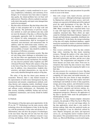 204 Mobile Netw Appl (2014) 19:171–209
quality. Data quality is mainly manifested in its accu-
racy, completeness, redundancy, and consistency. Even
though a lot of measures have been taken to improve
data quality, the related problems have not been well
addressed yet. Therefore, effective methods to automat-
ically detect data quality and repair some damaged data
need to be investigated.
– Big data safety mechanism: Big data brings about chal-
lenges to data encryption due to its large scale and
high diversity. The performance of previous encryp-
tion methods on small and medium-scale data could
not meet the demands of big data, so efficient big data
cryptography approaches shall be developed. Effec-
tive schemes for safety management, access control,
and safety communications shall be investigated for
structured, semi-structured, and unstructured data. In
addition, under the multi-tenant mode, isolation, con-
fidentiality, completeness, availability, controllability,
and traceability of tenants’ data should be enabled on
the premise of efficiency assurance.
– Big data application in information security: Big data
not only brings about challenges to information secu-
rity, but also offers new opportunities for the develop-
ment of information security mechanisms. For example,
we may discover potential safety loopholes and APT
(Advanced Persistent Threat) after analysis of big data
in the form of log files of an Intrusion Detection Sys-
tem. In addition, virus characteristics, loophole char-
acteristics, and attack characteristics, etc. may also be
more easily identified through the analysis of big data.
The safety of big data has drawn great attention of
researchers. However, there is only limited research on
the representation of multi-source heterogeneous big data,
measurement and semantic comprehension methods, mod-
eling theories and computing models, distributed storage
of energy efficiency optimization, and processed hardware
and software system architectures, etc. Particularly, big
data security, including credibility, backup and recovery,
completeness maintenance, and security should be further
investigated.
6.2 Outlook
The emergence of big data opens great opportunities. In the
IT era, the “T” (Technology) was the main concern, while
technology drives the development of data. In the big data
era, with the prominence of data value and advances in “I”
(Information), data will drive the progress of technologies
in the near future. Big data will not only have the social
and economic impact, but also influence everyone’s ways
of living and thinking, which is just happening. We could
not predict the future but may take precautions for possible
events to occur in the future.
– Data with a larger scale, higher diversity, and more
complex structures: Although technologies represented
by Hadoop have achieved a great success, such tech-
nologies are expected to fall behind and will be replaced
given the rapid development of big data. The the-
oretical basis of Hadoop has emerged as early as
2006. Many researchers have concerned better ways
to cope with larger-scale, higher diversity, and more
complexly structured data. These efforts are repre-
sented by (Globally-Distributed Database) Spanner of
Google and fault-tolerant, expandable, distributed rela-
tional database F1. In the future, the storage technology
of big data will employ distributed databases, support
transaction mechanisms similar to relational databases,
and effectively handle data through grammars similar to
SQL.
– Data resource performance: Since big data contains
huge values, mastering big data means mastering
resources. Through the analysis of the value chain of
big data, it can be seen that its value comes from the
data itself, technologies, and ideas, and the core is data
resources. The reorganization and integration of dif-
ferent datasets can create more values. From now on,
enterprises that master big data resources may obtain
huge benefits by renting and assigning the rights to use
their data.
– Big data promotes the cross fusion of science: Big data
not only promotes the comprehensive fusion of cloud
computing, IoT, data center, and mobile networks, etc.,
but also forces the cross fusion of many disciplines.
The development of big data shall explore innovative
technologies and methods in terms of data acquisition,
storage, processing, analysis, and information security,
etc. Then, impacts of big data on production manage-
ment, business operation and decision making, etc.,
shall be examined for modern enterprises from the
management perspective. Moreover, the application of
big data to specific fields needs the participation of
interdisciplinary talents.
– Visualization: In many human-computer interaction
scenarios, the principle of What You See Is What You
Get is followed, e.g., as in text and image editors. In
big data applications, mixed data is very useful for
decision making. Only when the analytical results are
friendly displayed, it may be effectively utilized by
users. Reports, histograms, pie charts, and regression
curves, etc., are frequently used to visualize results of
data analysis. New presentation forms will occur in the
future, e.g., Microsoft Renlifang, a social search engine,
 