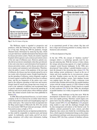 174 Mobile Netw Appl (2014) 19:171–209
Fig. 2 The 4Vs feature of big data
The McKinsey report is regarded as prospective and
predictive, while the following facts may validate the val-
ues of big data. During the 2009 flu pandemic, Google
obtained timely information by analyzing big data, which
even provided more valuable information than that provided
by disease prevention centers. Nearly all countries required
hospitals inform agencies such as disease prevention centers
of the new type of influenza cases. However, patients usu-
ally did not see doctors immediately when they got infected.
It also took some time to send information from hospitals to
disease prevention centers, and for disease prevention cen-
ters to analyze and summarize such information. Therefore,
when the public is aware of the pandemic of the new type
of influenza, the disease may have already spread for one to
two weeks with a hysteretic nature. Google found that dur-
ing the spreading of influenza, entries frequently sought at
its search engines would be different from those at ordinary
times, and the use frequencies of the entries were corre-
lated to the influenza spreading in both time and location.
Google found 45 search entry groups that were closely rel-
evant to the outbreak of influenza and incorporated them
in specific mathematic models to forecast the spreading of
influenza and even to predict places where influenza spread
from. The related research results have been published in
Nature [18].
In 2008, Microsoft purchased Farecast, a sci-tech venture
company in the U.S. Farecast has an airline ticket forecast
system that predicts the trends and rising/dropping ranges of
airline ticket price. The system has been incorporated into
the Bing search engine of Microsoft. By 2012, the system
has saved nearly USD 50 per ticket per passenger, with the
forecasted accuracy as high as 75 %.
At present, data has become an important production fac-
tor that could be comparable to material assets and human
capital. As multimedia, social media, and IoT are devel-
oping, enterprises will collect more information, leading
to an exponential growth of data volume. Big data will
have a huge and increasing potential in creating values for
businesses and consumers.
1.4 The development of big data
In the late 1970s, the concept of “database machine”
emerged, which is a technology specially used for stor-
ing and analyzing data. With the increase of data volume,
the storage and processing capacity of a single mainframe
computer system became inadequate. In the 1980s, peo-
ple proposed “share nothing,” a parallel database system, to
meet the demand of the increasing data volume [19]. The
share nothing system architecture is based on the use of
cluster and every machine has its own processor, storage,
and disk. Teradata system was the first successful com-
mercial parallel database system. Such database became
very popular lately. On June 2, 1986, a milestone event
occurred when Teradata delivered the first parallel database
system with the storage capacity of 1TB to Kmart to help
the large-scale retail company in North America to expand
its data warehouse [20]. In the late 1990s, the advantages
of parallel database was widely recognized in the database
field.
However, many challenges on big data arose. With the
development of Internet servies, indexes and queried con-
tents were rapidly growing. Therefore, search engine com-
panies had to face the challenges of handling such big data.
Google created GFS [21] and MapReduce [22] program-
ming models to cope with the challenges brought about
by data management and analysis at the Internet scale. In
addition, contents generated by users, sensors, and other
ubiquitous data sources also feuled the overwhelming data
flows, which required a fundamental change on the comput-
ing architecture and large-scale data processing mechanism.
In January 2007, Jim Gray, a pioneer of database software,
 