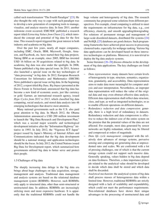 Mobile Netw Appl (2014) 19:171–209 175
called such transformation “The Fourth Paradigm” [23]. He
also thought the only way to cope with such paradigm was
to develop a new generation of computing tools to manage,
visualize, and analyze massive data. In June 2011, another
milestone event occurred; EMC/IDC published a research
report titled Extracting Values from Chaos [1], which intro-
duced the concept and potential of big data for the first
time. This research report triggered the great interest in both
industry and academia on big data.
Over the past few years, nearly all major companies,
including EMC, Oracle, IBM, Microsoft, Google, Ama-
zon, and Facebook, etc. have started their big data projects.
Taking IBM as an example, since 2005, IBM has invested
USD 16 billion on 30 acquisitions related to big data. In
academia, big data was also under the spotlight. In 2008,
Nature published a big data special issue. In 2011, Science
also launched a special issue on the key technologies of
“data processing” in big data. In 2012, European Research
Consortium for Informatics and Mathematics (ERCIM)
News published a special issue on big data. In the beginning
of 2012, a report titled Big Data, Big Impact presented at the
Davos Forum in Switzerland, announced that big data has
become a new kind of economic assets, just like currency
or gold. Gartner, an international research agency, issued
Hype Cycles from 2012 to 2013, which classified big data
computing, social analysis, and stored data analysis into 48
emerging technologies that deserve most attention.
Many national governments such as the U.S. also paid
great attention to big data. In March 2012, the Obama
Administration announced a USD 200 million investment
to launch the “Big Data Research and Development Plan,”
which was a second major scientific and technological
development initiative after the “Information Highway” ini-
tiative in 1993. In July 2012, the “Vigorous ICT Japan”
project issued by Japan’s Ministry of Internal Affairs and
Communications indicated that the big data development
should be a national strategy and application technologies
should be the focus. In July 2012, the United Nations issued
Big Data for Development report, which summarized how
governments utilized big data to better serve and protect
their people.
1.5 Challenges of big data
The sharply increasing data deluge in the big data era
brings about huge challenges on data acquisition, storage,
management and analysis. Traditional data management
and analysis systems are based on the relational database
management system (RDBMS). However, such RDBMSs
only apply to structured data, other than semi-structured or
unstructured data. In addition, RDBMSs are increasingly
utilizing more and more expensive hardware. It is appar-
ently that the traditional RDBMSs could not handle the
huge volume and heterogeneity of big data. The research
community has proposed some solutions from different per-
spectives. For example, cloud computing is utilized to meet
the requirements on infrastructure for big data, e.g., cost
efficiency, elasticity, and smooth upgrading/downgrading.
For solutions of permanent storage and management of
large-scale disordered datasets, distributed file systems [24]
and NoSQL [25] databases are good choices. Such program-
ming frameworks have achieved great success in processing
clustered tasks, especially for webpage ranking. Various big
data applications can be developed based on these innova-
tive technologies or platforms. Moreover, it is non-trivial to
deploy the big data analysis systems.
Some literature [26–28] discuss obstacles in the develop-
ment of big data applications. The key challenges are listed
as follows:
– Data representation: many datasets have certain levels
of heterogeneity in type, structure, semantics, organiza-
tion, granularity, and accessibility. Data representation
aims to make data more meaningful for computer anal-
ysis and user interpretation. Nevertheless, an improper
data representation will reduce the value of the origi-
nal data and may even obstruct effective data analysis.
Efficient data representation shall reflect data structure,
class, and type, as well as integrated technologies, so as
to enable efficient operations on different datasets.
– Redundancy reduction and data compression: gener-
ally, there is a high level of redundancy in datasets.
Redundancy reduction and data compression is effec-
tive to reduce the indirect cost of the entire system on
the premise that the potential values of the data are not
affected. For example, most data generated by sensor
networks are highly redundant, which may be filtered
and compressed at orders of magnitude.
– Data life cycle management: compared with the rel-
atively slow advances of storage systems, pervasive
sensing and computing are generating data at unprece-
dented rates and scales. We are confronted with a lot
of pressing challenges, one of which is that the current
storage system could not support such massive data.
Generally speaking, values hidden in big data depend
on data freshness. Therefore, a data importance princi-
ple related to the analytical value should be developed
to decide which data shall be stored and which data
shall be discarded.
– Analytical mechanism: the analytical system of big data
shall process masses of heterogeneous data within a
limited time. However, traditional RDBMSs are strictly
designed with a lack of scalability and expandability,
which could not meet the performance requirements.
Non-relational databases have shown their unique
advantages in the processing of unstructured data and
 