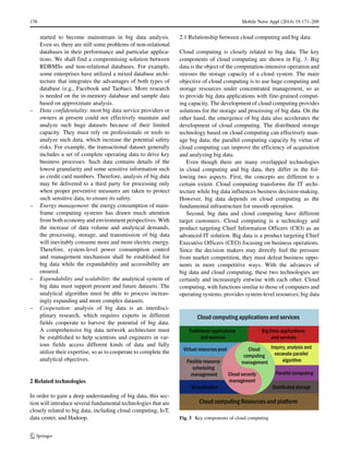 176 Mobile Netw Appl (2014) 19:171–209
started to become mainstream in big data analysis.
Even so, there are still some problems of non-relational
databases in their performance and particular applica-
tions. We shall find a compromising solution between
RDBMSs and non-relational databases. For example,
some enterprises have utilized a mixed database archi-
tecture that integrates the advantages of both types of
database (e.g., Facebook and Taobao). More research
is needed on the in-memory database and sample data
based on approximate analysis.
– Data confidentiality: most big data service providers or
owners at present could not effectively maintain and
analyze such huge datasets because of their limited
capacity. They must rely on professionals or tools to
analyze such data, which increase the potential safety
risks. For example, the transactional dataset generally
includes a set of complete operating data to drive key
business processes. Such data contains details of the
lowest granularity and some sensitive information such
as credit card numbers. Therefore, analysis of big data
may be delivered to a third party for processing only
when proper preventive measures are taken to protect
such sensitive data, to ensure its safety.
– Energy management: the energy consumption of main-
frame computing systems has drawn much attention
from both economy and environment perspectives. With
the increase of data volume and analytical demands,
the processing, storage, and transmission of big data
will inevitably consume more and more electric energy.
Therefore, system-level power consumption control
and management mechanism shall be established for
big data while the expandability and accessibility are
ensured.
– Expendability and scalability: the analytical system of
big data must support present and future datasets. The
analytical algorithm must be able to process increas-
ingly expanding and more complex datasets.
– Cooperation: analysis of big data is an interdisci-
plinary research, which requires experts in different
fields cooperate to harvest the potential of big data.
A comprehensive big data network architecture must
be established to help scientists and engineers in var-
ious fields access different kinds of data and fully
utilize their expertise, so as to cooperate to complete the
analytical objectives.
2 Related technologies
In order to gain a deep understanding of big data, this sec-
tion will introduce several fundamental technologies that are
closely related to big data, including cloud computing, IoT,
data center, and Hadoop.
2.1 Relationship between cloud computing and big data
Cloud computing is closely related to big data. The key
components of cloud computing are shown in Fig. 3. Big
data is the object of the computation-intensive operation and
stresses the storage capacity of a cloud system. The main
objective of cloud computing is to use huge computing and
storage resources under concentrated management, so as
to provide big data applications with fine-grained comput-
ing capacity. The development of cloud computing provides
solutions for the storage and processing of big data. On the
other hand, the emergence of big data also accelerates the
development of cloud computing. The distributed storage
technology based on cloud computing can effectively man-
age big data; the parallel computing capacity by virtue of
cloud computing can improve the efficiency of acquisition
and analyzing big data.
Even though there are many overlapped technologies
in cloud computing and big data, they differ in the fol-
lowing two aspects. First, the concepts are different to a
certain extent. Cloud computing transforms the IT archi-
tecture while big data influences business decision-making.
However, big data depends on cloud computing as the
fundamental infrastructure for smooth operation.
Second, big data and cloud computing have different
target customers. Cloud computing is a technology and
product targeting Chief Information Officers (CIO) as an
advanced IT solution. Big data is a product targeting Chief
Executive Officers (CEO) focusing on business operations.
Since the decision makers may directly feel the pressure
from market competition, they must defeat business oppo-
nents in more competitive ways. With the advances of
big data and cloud computing, these two technologies are
certainly and increasingly entwine with each other. Cloud
computing, with functions similar to those of computers and
operating systems, provides system-level resources; big data
Fig. 3 Key components of cloud computing
 