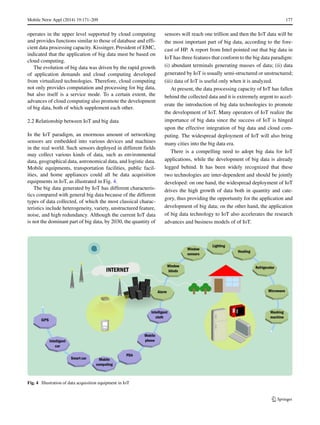 Mobile Netw Appl (2014) 19:171–209 177
operates in the upper level supported by cloud computing
and provides functions similar to those of database and effi-
cient data processing capacity. Kissinger, President of EMC,
indicated that the application of big data must be based on
cloud computing.
The evolution of big data was driven by the rapid growth
of application demands and cloud computing developed
from virtualized technologies. Therefore, cloud computing
not only provides computation and processing for big data,
but also itself is a service mode. To a certain extent, the
advances of cloud computing also promote the development
of big data, both of which supplement each other.
2.2 Relationship between IoT and big data
In the IoT paradigm, an enormous amount of networking
sensors are embedded into various devices and machines
in the real world. Such sensors deployed in different fields
may collect various kinds of data, such as environmental
data, geographical data, astronomical data, and logistic data.
Mobile equipments, transportation facilities, public facil-
ities, and home appliances could all be data acquisition
equipments in IoT, as illustrated in Fig. 4.
The big data generated by IoT has different characteris-
tics compared with general big data because of the different
types of data collected, of which the most classical charac-
teristics include heterogeneity, variety, unstructured feature,
noise, and high redundancy. Although the current IoT data
is not the dominant part of big data, by 2030, the quantity of
sensors will reach one trillion and then the IoT data will be
the most important part of big data, according to the fore-
cast of HP. A report from Intel pointed out that big data in
IoT has three features that conform to the big data paradigm:
(i) abundant terminals generating masses of data; (ii) data
generated by IoT is usually semi-structured or unstructured;
(iii) data of IoT is useful only when it is analyzed.
At present, the data processing capacity of IoT has fallen
behind the collected data and it is extremely urgent to accel-
erate the introduction of big data technologies to promote
the development of IoT. Many operators of IoT realize the
importance of big data since the success of IoT is hinged
upon the effective integration of big data and cloud com-
puting. The widespread deployment of IoT will also bring
many cities into the big data era.
There is a compelling need to adopt big data for IoT
applications, while the development of big data is already
legged behind. It has been widely recognized that these
two technologies are inter-dependent and should be jointly
developed: on one hand, the widespread deployment of IoT
drives the high growth of data both in quantity and cate-
gory, thus providing the opportunity for the application and
development of big data; on the other hand, the application
of big data technology to IoT also accelerates the research
advances and business models of of IoT.
Fig. 4 Illustration of data acquisition equipment in IoT
 