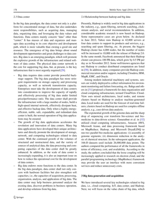 178 Mobile Netw Appl (2014) 19:171–209
2.3 Data center
In the big data paradigm, the data center not only is a plat-
form for concentrated storage of data, but also undertakes
more responsibilities, such as acquiring data, managing
data, organizing data, and leveraging the data values and
functions. Data centers mainly concern “data” other than
“center.” It has masses of data and organizes and man-
ages data according to its core objective and development
path, which is more valuable than owning a good site and
resource. The emergence of big data brings about sound
development opportunities and great challenges to data cen-
ters. Big data is an emerging paradigm, which will promote
the explosive growth of the infrastructure and related soft-
ware of data center. The physical data center network is
the core for supporting big data, but, at present, is the key
infrastructure that is most urgently required [29].
– Big data requires data center provide powerful back-
stage support. The big data paradigm has more strin-
gent requirements on storage capacity and processing
capacity, as well as network transmission capacity.
Enterprises must take the development of data centers
into consideration to improve the capacity of rapidly
and effectively processing of big data under limited
price/performance ratio. The data center shall provide
the infrastructure with a large number of nodes, build a
high-speed internal network, effectively dissipate heat,
and effective backup data. Only when a highly energy-
efficient, stable, safe, expandable, and redundant data
center is built, the normal operation of big data applica-
tions may be ensured.
– The growth of big data applications accelerates the
revolution and innovation of data centers. Many big
data applications have developed their unique architec-
tures and directly promote the development of storage,
network, and computing technologies related to data
center. With the continued growth of the volumes of
structured and unstructured data, and the variety of
sources of analytical data, the data processing and com-
puting capacities of the data center shall be greatly
enhanced. In addition, as the scale of data center is
increasingly expanding, it is also an important issue on
how to reduce the operational cost for the development
of data centers.
– Big data endows more functions to the data center. In
the big data paradigm, data center shall not only con-
cern with hardware facilities but also strengthen soft
capacities, i.e., the capacities of acquisition, processing,
organization, analysis, and application of big data. The
data center may help business personnel analyze the
existing data, discover problems in business operation,
and develop solutions from big data.
2.4 Relationship between hadoop and big data
Presently, Hadoop is widely used in big data applications in
the industry, e.g., spam filtering, network searching, click-
stream analysis, and social recommendation. In addition,
considerable academic research is now based on Hadoop.
Some representative cases are given below. As declared
in June 2012, Yahoo runs Hadoop in 42,000 servers at
four data centers to support its products and services, e.g.,
searching and spam filtering, etc. At present, the biggest
Hadoop cluster has 4,000 nodes, but the number of nodes
will be increased to 10,000 with the release of Hadoop 2.0.
In the same month, Facebook announced that their Hadoop
cluster can process 100 PB data, which grew by 0.5 PB per
day as in November 2012. Some well-known agencies that
use Hadoop to conduct distributed computation are listed
in [30]. In addition, many companies provide Hadoop com-
mercial execution and/or support, including Cloudera, IBM,
MapR, EMC, and Oracle.
Among modern industrial machinery and systems, sen-
sors are widely deployed to collect information for environ-
ment monitoring and failure forecasting, etc. Bahga and oth-
ers in [31] proposed a framework for data organization and
cloud computing infrastructure, termed CloudView. Cloud-
View uses mixed architectures, local nodes, and remote
clusters based on Hadoop to analyze machine-generated
data. Local nodes are used for the forecast of real-time fail-
ures; clusters based on Hadoop are used for complex offline
analysis, e.g., case-driven data analysis.
The exponential growth of the genome data and the sharp
drop of sequencing cost transform bio-science and bio-
medicine to data-driven science. Gunarathne et al. in [32]
utilized cloud computing infrastructures, Amazon AWS,
Microsoft Azune, and data processing framework based
on MapReduce, Hadoop, and Microsoft DryadLINQ to
run two parallel bio-medicine applications: (i) assembly of
genome segments; (ii) dimension reduction in the analy-
sis of chemical structure. In the subsequent application, the
166-D datasets used include 26,000,000 data points. The
authors compared the performance of all the frameworks in
terms of efficiency, cost, and availability. According to the
study, the authors concluded that the loose coupling will be
increasingly applied to research on electron cloud, and the
parallel programming technology (MapReduce) framework
may provide the user an interface with more convenient
services and reduce unnecessary costs.
3 Big data generation and acquisition
We have introduced several key technologies related to big
data, i.e., cloud computing, IoT, data center, and Hadoop.
Next, we will focus on the value chain of big data, which
 