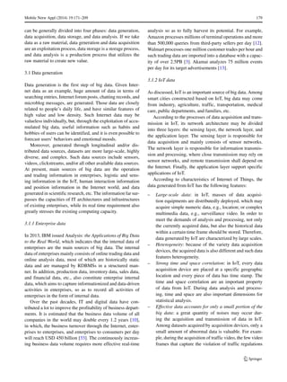 Mobile Netw Appl (2014) 19:171–209 179
can be generally divided into four phases: data generation,
data acquisition, data storage, and data analysis. If we take
data as a raw material, data generation and data acquisition
are an exploitation process, data storage is a storage process,
and data analysis is a production process that utilizes the
raw material to create new value.
3.1 Data generation
Data generation is the first step of big data. Given Inter-
net data as an example, huge amount of data in terms of
searching entries, Internet forum posts, chatting records, and
microblog messages, are generated. Those data are closely
related to people’s daily life, and have similar features of
high value and low density. Such Internet data may be
valueless individually, but, through the exploitation of accu-
mulated big data, useful information such as habits and
hobbies of users can be identified, and it is even possible to
forecast users’ behaviors and emotional moods.
Moreover, generated through longitudinal and/or dis-
tributed data sources, datasets are more large-scale, highly
diverse, and complex. Such data sources include sensors,
videos, clickstreams, and/or all other available data sources.
At present, main sources of big data are the operation
and trading information in enterprises, logistic and sens-
ing information in the IoT, human interaction information
and position information in the Internet world, and data
generated in scientific research, etc. The information far sur-
passes the capacities of IT architectures and infrastructures
of existing enterprises, while its real time requirement also
greatly stresses the existing computing capacity.
3.1.1 Enterprise data
In 2013, IBM issued Analysis: the Applications of Big Data
to the Real World, which indicates that the internal data of
enterprises are the main sources of big data. The internal
data of enterprises mainly consists of online trading data and
online analysis data, most of which are historically static
data and are managed by RDBMSs in a structured man-
ner. In addition, production data, inventory data, sales data,
and financial data, etc., also constitute enterprise internal
data, which aims to capture informationized and data-driven
activities in enterprises, so as to record all activities of
enterprises in the form of internal data.
Over the past decades, IT and digital data have con-
tributed a lot to improve the profitability of business depart-
ments. It is estimated that the business data volume of all
companies in the world may double every 1.2 years [10],
in which, the business turnover through the Internet, enter-
prises to enterprises, and enterprises to consumers per day
will reach USD 450 billion [33]. The continuously increas-
ing business data volume requires more effective real-time
analysis so as to fully harvest its potential. For example,
Amazon processes millions of terminal operations and more
than 500,000 queries from third-party sellers per day [12].
Walmart processes one million customer trades per hour and
such trading data are imported into a database with a capac-
ity of over 2.5PB [3]. Akamai analyzes 75 million events
per day for its target advertisements [13].
3.1.2 IoT data
As discussed, IoT is an important source of big data. Among
smart cities constructed based on IoT, big data may come
from industry, agriculture, traffic, transportation, medical
care, public departments, and families, etc.
According to the processes of data acquisition and trans-
mission in IoT, its network architecture may be divided
into three layers: the sensing layer, the network layer, and
the application layer. The sensing layer is responsible for
data acquisition and mainly consists of sensor networks.
The network layer is responsible for information transmis-
sion and processing, where close transmission may rely on
sensor networks, and remote transmission shall depend on
the Internet. Finally, the application layer support specific
applications of IoT.
According to characteristics of Internet of Things, the
data generated from IoT has the following features:
– Large-scale data: in IoT, masses of data acquisi-
tion equipments are distributedly deployed, which may
acquire simple numeric data, e.g., location; or complex
multimedia data, e.g., surveillance video. In order to
meet the demands of analysis and processing, not only
the currently acquired data, but also the historical data
within a certain time frame should be stored. Therefore,
data generated by IoT are characterized by large scales.
– Heterogeneity: because of the variety data acquisition
devices, the acquired data is also different and such data
features heterogeneity.
– Strong time and space correlation: in IoT, every data
acquisition device are placed at a specific geographic
location and every piece of data has time stamp. The
time and space correlation are an important property
of data from IoT. During data analysis and process-
ing, time and space are also important dimensions for
statistical analysis.
– Effective data accounts for only a small portion of the
big data: a great quantity of noises may occur dur-
ing the acquisition and transmission of data in IoT.
Among datasets acquired by acquisition devices, only a
small amount of abnormal data is valuable. For exam-
ple, during the acquisition of traffic video, the few video
frames that capture the violation of traffic regulations
 