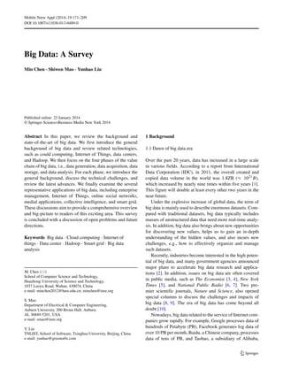 Mobile Netw Appl (2014) 19:171–209
DOI 10.1007/s11036-013-0489-0
Big Data: A Survey
Min Chen · Shiwen Mao · Yunhao Liu
Published online: 22 January 2014
© Springer Science+Business Media New York 2014
Abstract In this paper, we review the background and
state-of-the-art of big data. We first introduce the general
background of big data and review related technologies,
such as could computing, Internet of Things, data centers,
and Hadoop. We then focus on the four phases of the value
chain of big data, i.e., data generation, data acquisition, data
storage, and data analysis. For each phase, we introduce the
general background, discuss the technical challenges, and
review the latest advances. We finally examine the several
representative applications of big data, including enterprise
management, Internet of Things, online social networks,
medial applications, collective intelligence, and smart grid.
These discussions aim to provide a comprehensive overview
and big-picture to readers of this exciting area. This survey
is concluded with a discussion of open problems and future
directions.
Keywords Big data · Cloud computing · Internet of
things · Data center · Hadoop · Smart grid · Big data
analysis
M. Chen ( )
School of Computer Science and Technology,
Huazhong University of Science and Technology,
1037 Luoyu Road, Wuhan, 430074, China
e-mail: minchen2012@hust.edu.cn; minchen@ieee.org
S. Mao
Department of Electrical & Computer Engineering,
Auburn University, 200 Broun Hall, Auburn,
AL 36849-5201, USA
e-mail: smao@ieee.org
Y. Liu
TNLIST, School of Software, Tsinghua University, Beijing, China
e-mail: yunhao@greenorbs.com
1 Background
1.1 Dawn of big data era
Over the past 20 years, data has increased in a large scale
in various fields. According to a report from International
Data Corporation (IDC), in 2011, the overall created and
copied data volume in the world was 1.8ZB (≈ 1021B),
which increased by nearly nine times within five years [1].
This figure will double at least every other two years in the
near future.
Under the explosive increase of global data, the term of
big data is mainly used to describe enormous datasets. Com-
pared with traditional datasets, big data typically includes
masses of unstructured data that need more real-time analy-
sis. In addition, big data also brings about new opportunities
for discovering new values, helps us to gain an in-depth
understanding of the hidden values, and also incurs new
challenges, e.g., how to effectively organize and manage
such datasets.
Recently, industries become interested in the high poten-
tial of big data, and many government agencies announced
major plans to accelerate big data research and applica-
tions [2]. In addition, issues on big data are often covered
in public media, such as The Economist [3, 4], New York
Times [5], and National Public Radio [6, 7]. Two pre-
mier scientific journals, Nature and Science, also opened
special columns to discuss the challenges and impacts of
big data [8, 9]. The era of big data has come beyond all
doubt [10].
Nowadays, big data related to the service of Internet com-
panies grow rapidly. For example, Google processes data of
hundreds of Petabyte (PB), Facebook generates log data of
over 10 PB per month, Baidu, a Chinese company, processes
data of tens of PB, and Taobao, a subsidiary of Alibaba,
 
