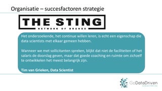 Organisatie	– succesfactoren	strategie
Het	onderzoekende,	het	continue	willen	leren,	is	echt	een	eigenschap	die	
data	scientists	met	elkaar	gemeen	hebben.	
Wanneer	we	met	sollicitanten	spreken,	blijkt	dat	niet	de	faciliteiten	of	het	
salaris	de	doorslag	geven,	maar	dat	goede	coaching	en	ruimte	om	zichzelf	
te	ontwikkelen	het	meest	belangrijk	zijn.
Tim	van	Grieken,	Data	Scientist
 
