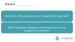 Pop-quiz
Wat	zijn	de	vijf	bouwstenen	van	een	datagedreven	organisatie?
Wat	is	de	grootste	uitdaging	bij	het	introduceren	van	een	
datagedreven	werkwijze?
 