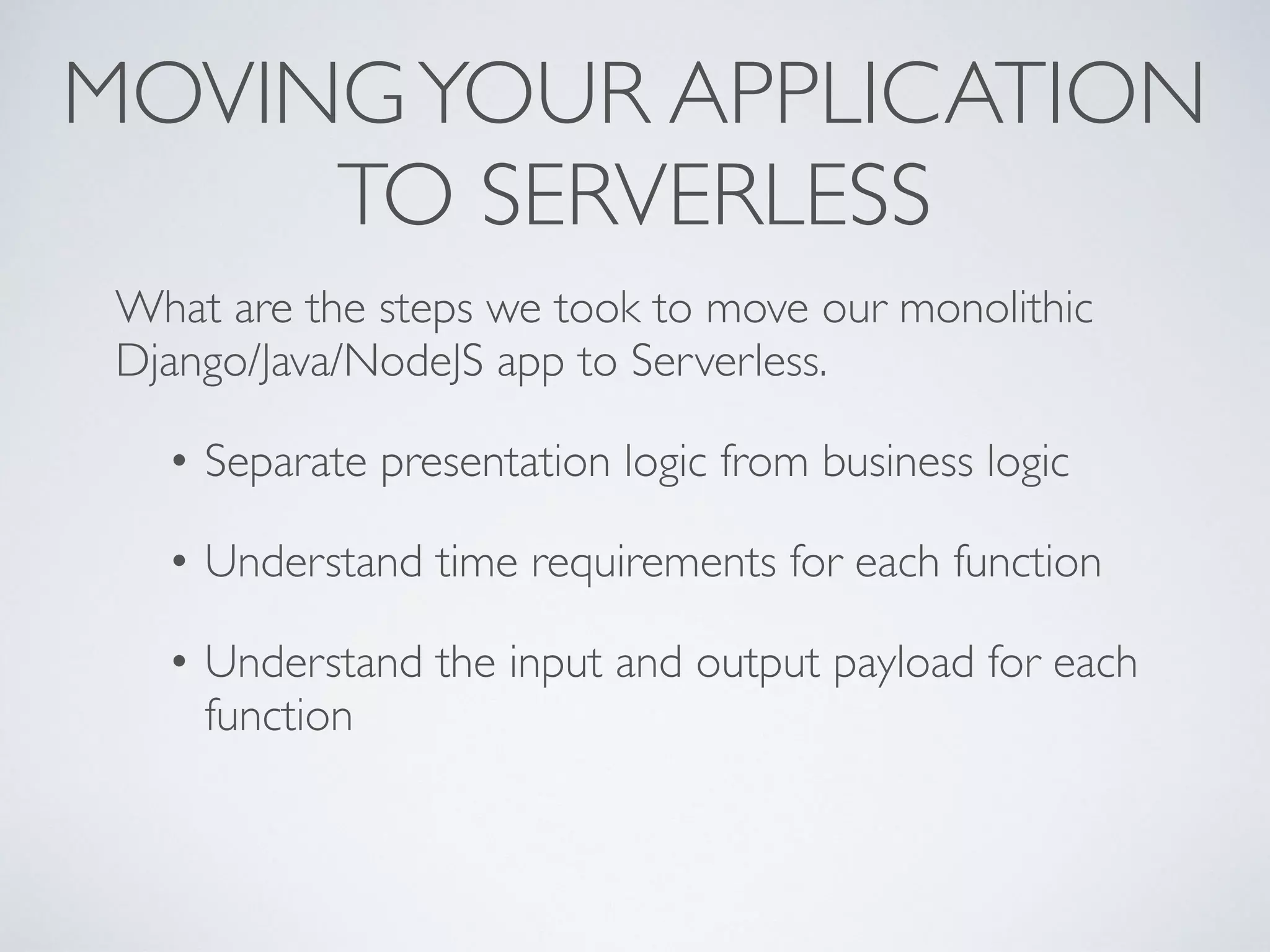 MOVINGYOUR APPLICATION
TO SERVERLESS
What are the steps we took to move our monolithic
Django/Java/NodeJS app to Serverless.
• Separate presentation logic from business logic
• Understand time requirements for each function
• Understand the input and output payload for each
function
 