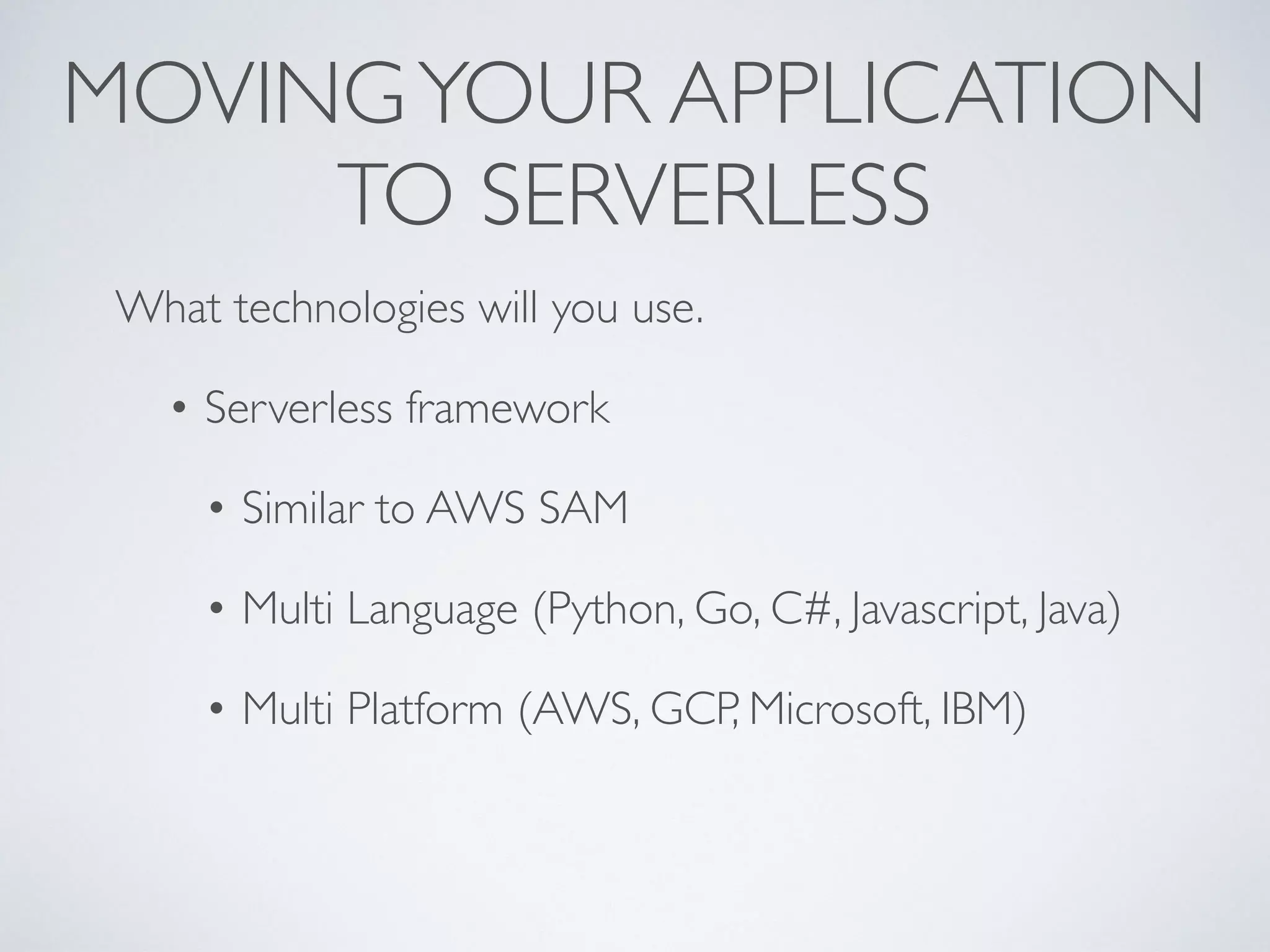 MOVINGYOUR APPLICATION
TO SERVERLESS
What technologies will you use.
• Serverless framework
• Similar to AWS SAM
• Multi Language (Python, Go, C#, Javascript, Java)
• Multi Platform (AWS, GCP, Microsoft, IBM)
 