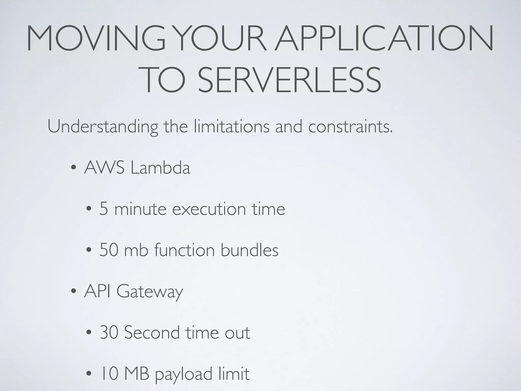 MOVINGYOUR APPLICATION
TO SERVERLESS
Understanding the limitations and constraints.
• AWS Lambda
• 5 minute execution time
• 50 mb function bundles
• API Gateway
• 30 Second time out
• 10 MB payload limit
 