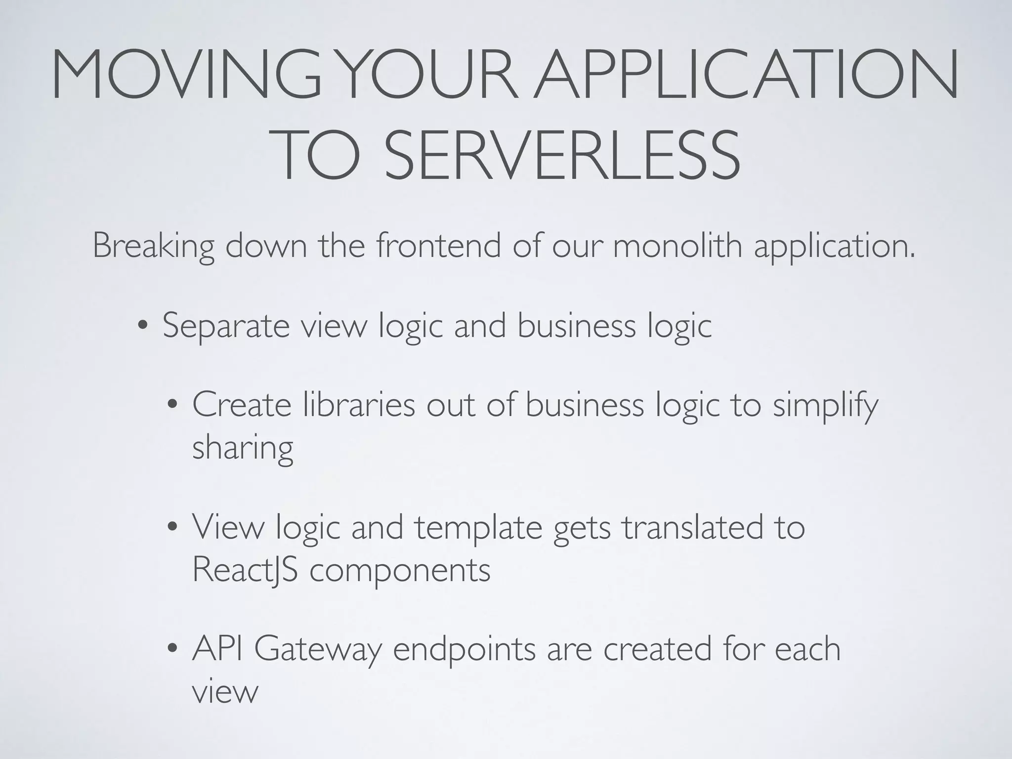 MOVINGYOUR APPLICATION
TO SERVERLESS
Breaking down the frontend of our monolith application.
• Separate view logic and business logic
• Create libraries out of business logic to simplify
sharing
• View logic and template gets translated to
ReactJS components
• API Gateway endpoints are created for each
view
 