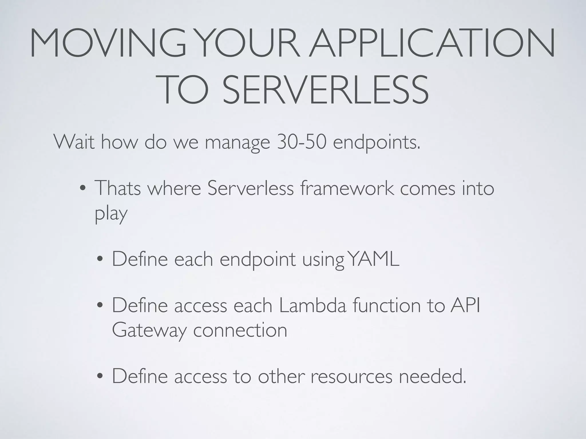 MOVINGYOUR APPLICATION
TO SERVERLESS
Wait how do we manage 30-50 endpoints.
• Thats where Serverless framework comes into
play
• Define each endpoint usingYAML
• Define access each Lambda function to API
Gateway connection
• Define access to other resources needed.
 