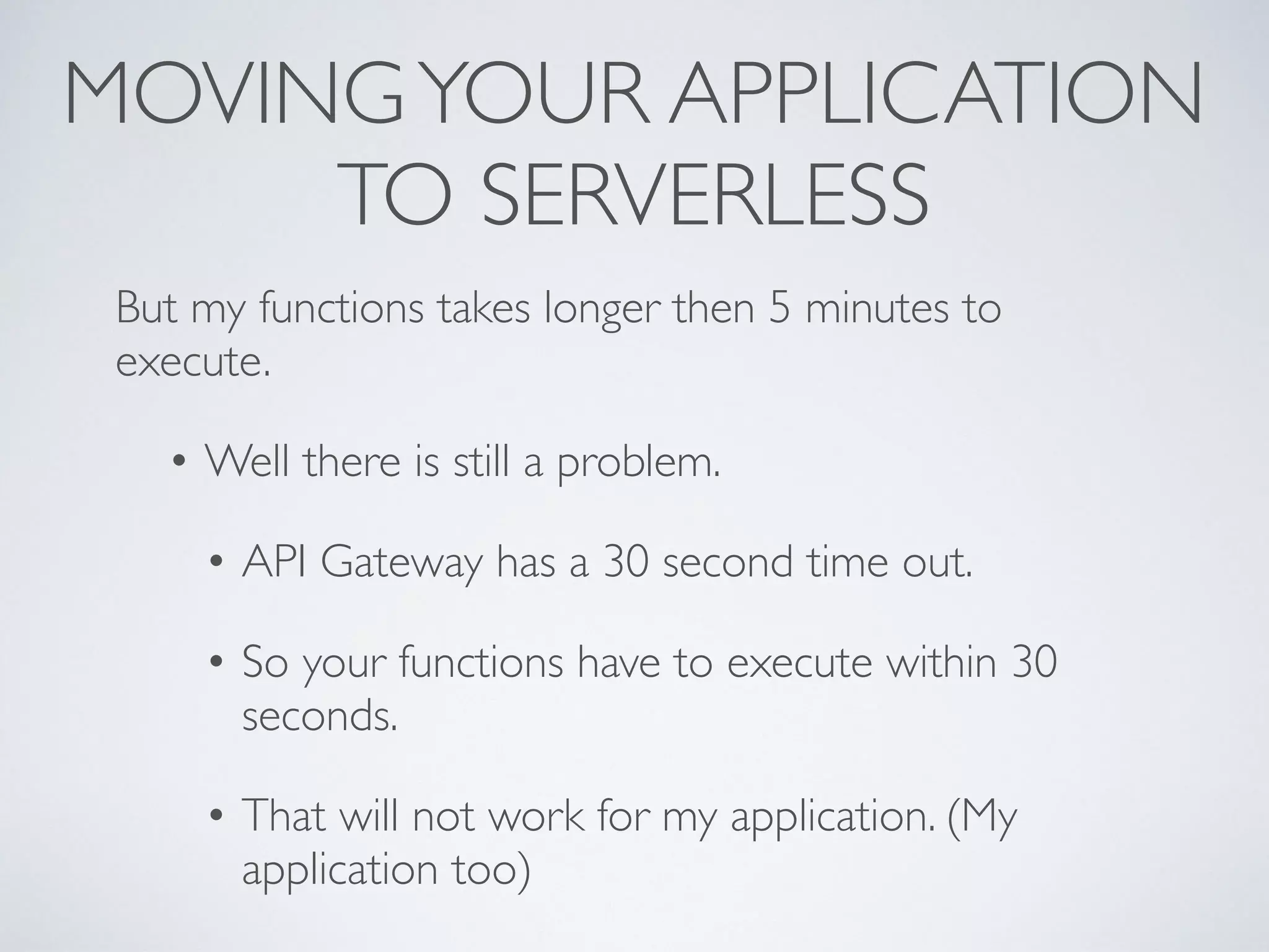 MOVINGYOUR APPLICATION
TO SERVERLESS
But my functions takes longer then 5 minutes to
execute.
• Well there is still a problem.
• API Gateway has a 30 second time out.
• So your functions have to execute within 30
seconds.
• That will not work for my application. (My
application too)
 