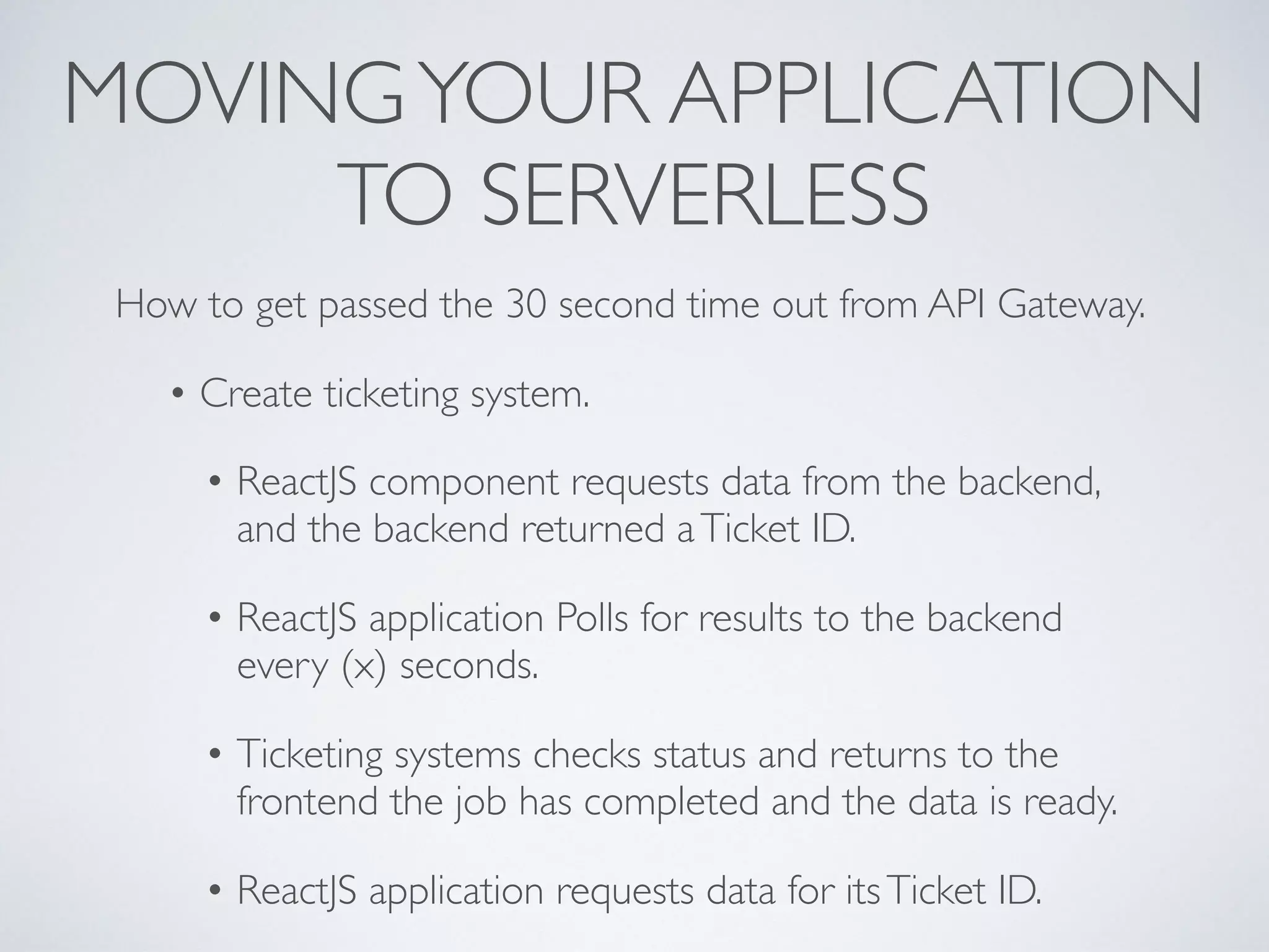 MOVINGYOUR APPLICATION
TO SERVERLESS
How to get passed the 30 second time out from API Gateway.
• Create ticketing system.
• ReactJS component requests data from the backend,
and the backend returned aTicket ID.
• ReactJS application Polls for results to the backend
every (x) seconds.
• Ticketing systems checks status and returns to the
frontend the job has completed and the data is ready.
• ReactJS application requests data for itsTicket ID.
 