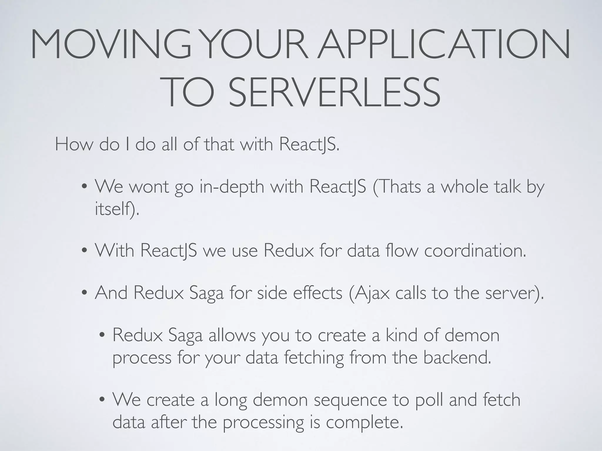 MOVINGYOUR APPLICATION
TO SERVERLESS
How do I do all of that with ReactJS.
• We wont go in-depth with ReactJS (Thats a whole talk by
itself).
• With ReactJS we use Redux for data flow coordination.
• And Redux Saga for side effects (Ajax calls to the server).
• Redux Saga allows you to create a kind of demon
process for your data fetching from the backend.
• We create a long demon sequence to poll and fetch
data after the processing is complete.
 