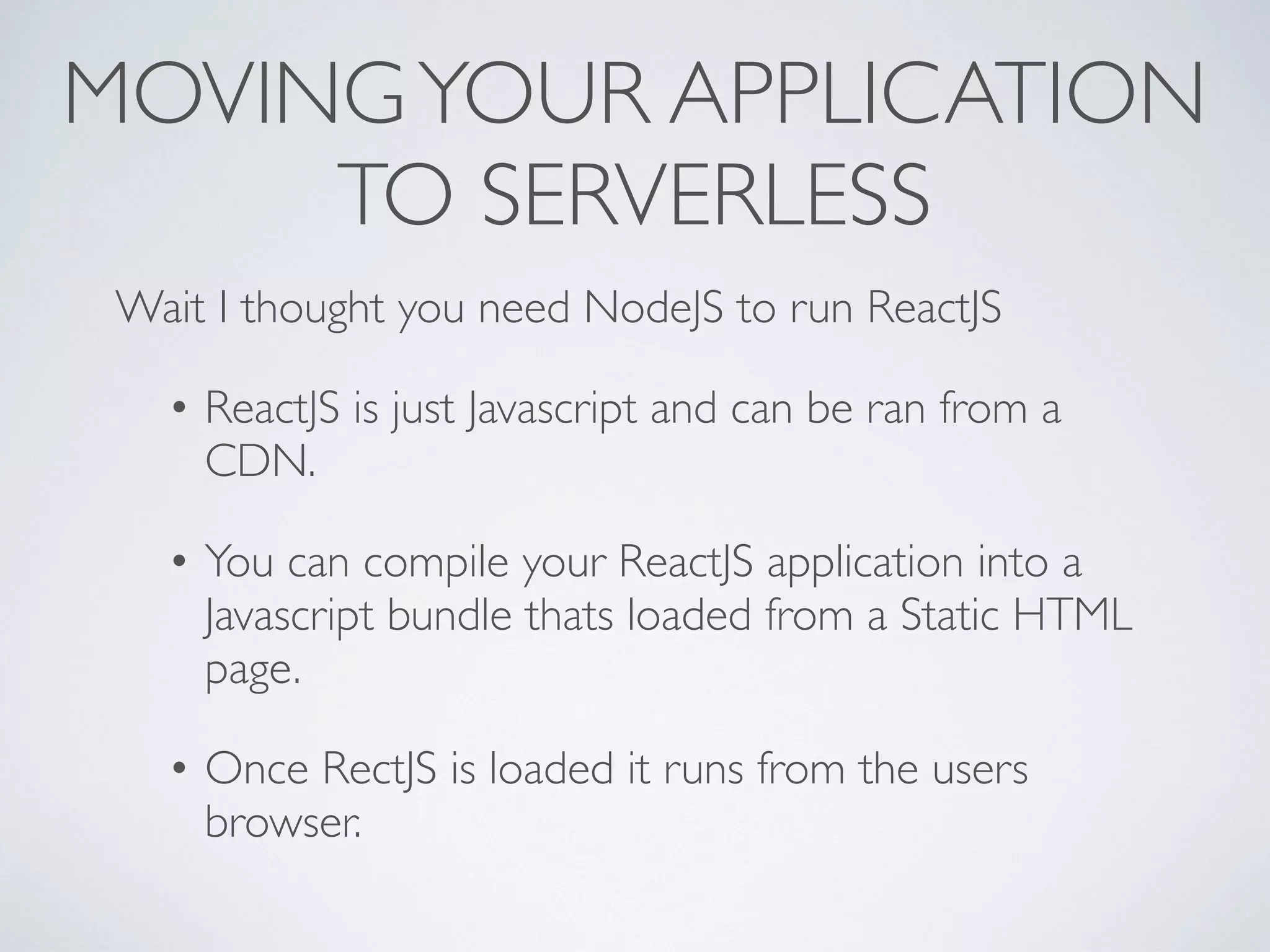 MOVINGYOUR APPLICATION
TO SERVERLESS
Wait I thought you need NodeJS to run ReactJS
• ReactJS is just Javascript and can be ran from a
CDN.
• You can compile your ReactJS application into a
Javascript bundle thats loaded from a Static HTML
page.
• Once RectJS is loaded it runs from the users
browser.
 