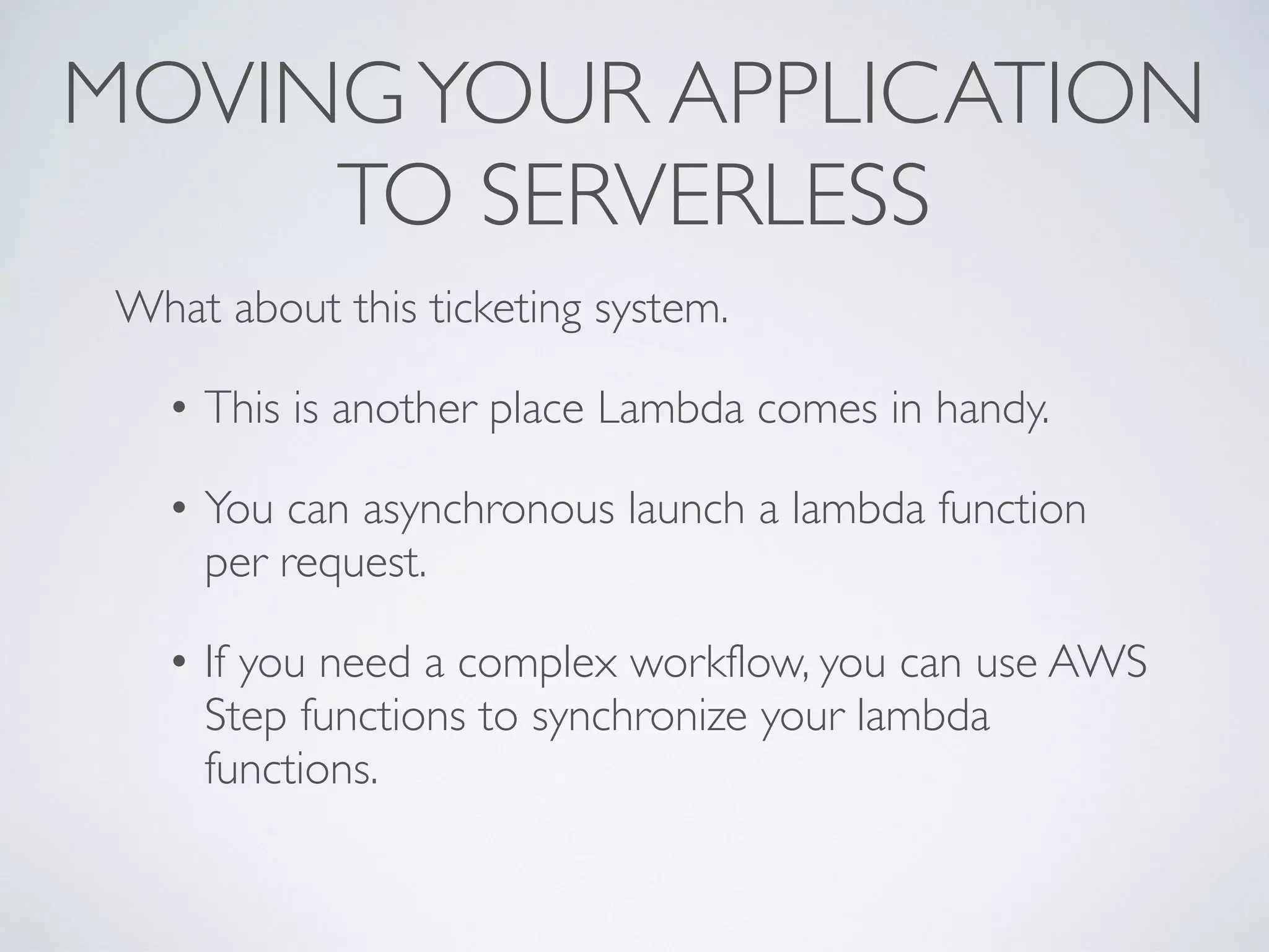 MOVINGYOUR APPLICATION
TO SERVERLESS
What about this ticketing system.
• This is another place Lambda comes in handy.
• You can asynchronous launch a lambda function
per request.
• If you need a complex workflow, you can use AWS
Step functions to synchronize your lambda
functions.
 