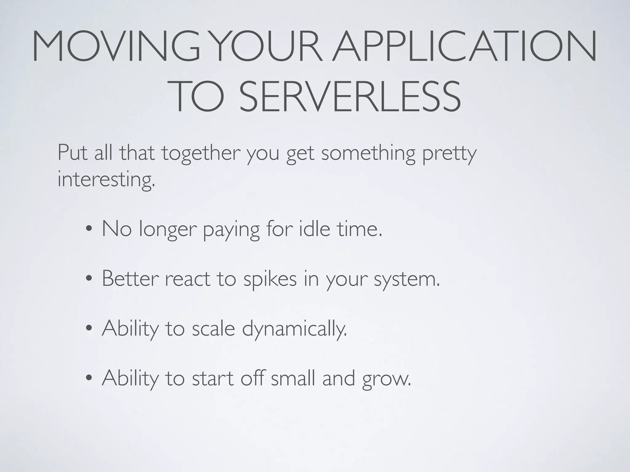 MOVINGYOUR APPLICATION
TO SERVERLESS
Put all that together you get something pretty
interesting.
• No longer paying for idle time.
• Better react to spikes in your system.
• Ability to scale dynamically.
• Ability to start off small and grow.
 