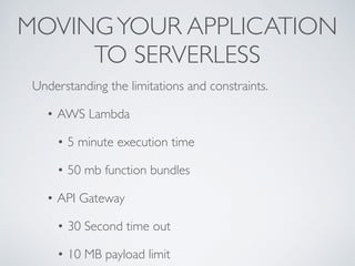 MOVINGYOUR APPLICATION
TO SERVERLESS
Understanding the limitations and constraints.
• AWS Lambda
• 5 minute execution time
• 50 mb function bundles
• API Gateway
• 30 Second time out
• 10 MB payload limit
 