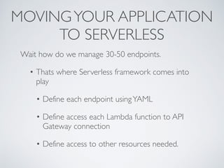 MOVINGYOUR APPLICATION
TO SERVERLESS
Wait how do we manage 30-50 endpoints.
• Thats where Serverless framework comes into
play
• Define each endpoint usingYAML
• Define access each Lambda function to API
Gateway connection
• Define access to other resources needed.
 