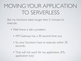 MOVINGYOUR APPLICATION
TO SERVERLESS
But my functions takes longer then 5 minutes to
execute.
• Well there is still a problem.
• API Gateway has a 30 second time out.
• So your functions have to execute within 30
seconds.
• That will not work for my application. (My
application too)
 