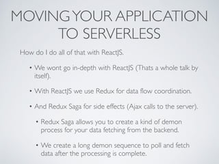 MOVINGYOUR APPLICATION
TO SERVERLESS
How do I do all of that with ReactJS.
• We wont go in-depth with ReactJS (Thats a whole talk by
itself).
• With ReactJS we use Redux for data flow coordination.
• And Redux Saga for side effects (Ajax calls to the server).
• Redux Saga allows you to create a kind of demon
process for your data fetching from the backend.
• We create a long demon sequence to poll and fetch
data after the processing is complete.
 