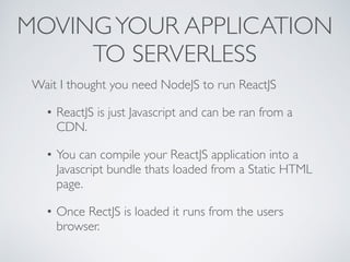 MOVINGYOUR APPLICATION
TO SERVERLESS
Wait I thought you need NodeJS to run ReactJS
• ReactJS is just Javascript and can be ran from a
CDN.
• You can compile your ReactJS application into a
Javascript bundle thats loaded from a Static HTML
page.
• Once RectJS is loaded it runs from the users
browser.
 