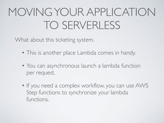 MOVINGYOUR APPLICATION
TO SERVERLESS
What about this ticketing system.
• This is another place Lambda comes in handy.
• You can asynchronous launch a lambda function
per request.
• If you need a complex workflow, you can use AWS
Step functions to synchronize your lambda
functions.
 