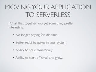 MOVINGYOUR APPLICATION
TO SERVERLESS
Put all that together you get something pretty
interesting.
• No longer paying for idle time.
• Better react to spikes in your system.
• Ability to scale dynamically.
• Ability to start off small and grow.
 