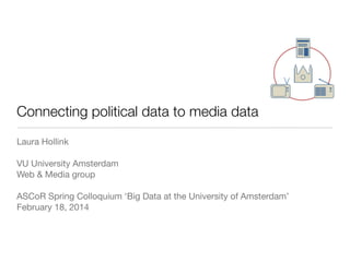 Connecting political data to media data
Laura Hollink
VU University Amsterdam
Web & Media group
ASCoR Spring Colloquium ‘Big Data at the University of Amsterdam’
February 18, 2014

 