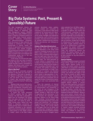 CSI Communications | April 2013 | 7
Big Data Systems: Past, Present &
(possibly) Future
Dr. Milind Bhandarkar
Chief Scientist, Machine Learning Platforms,
Greenplum, A Division of EMC2
Cover
Story
The data management industry has
matured over the last three decades,
primarily based on Relational Data
Base Management Systems (RDBMS)
technology. Even today, RDBMS systems
power a majority of backend systems for
online digital media, ﬁnancial systems,
insurance, healthcare, transportation,
and telecommunications companies.
Since the amount of data collected, and
analyzed in enterprises has increased
several-folds in volume, variety, and
velocity of generation and consumption,
organizations have started struggling
with architectural limitations of traditional
RDBMS architectures. As a result, a new
class of systems had to be designed and
implemented, giving rise to the new
phenomenon of “Big Data”.
In this article, we will trace the origin
and history of this new class of systems
to handle “Big Data”. We refer to current
popular big data systems, exempliﬁed by
Hadoop, and discuss some current and
future use-cases of these systems.
What is Big Data?
While there is no universally accepted
deﬁnition of Big Data yet, and most of
the attention in the press is devoted to
the “Bigness” of Big Data, volume of data
is only one factor in the requirements
of modern data processing platforms.
Industry analyst ﬁrm Gartner[1]
deﬁnes Big
Data as:
Big data is high-volume, high-velocity,
and high-variety information assets that
demand cost-effective, innovative forms
of information processing for enhanced
insight and decision-making.
A recent IDC study, sponsored
by EMC2[2]
, predicts that the “digital
universe”, the data that is generated in
digital form by humankind, will double
every two years, and will reach 40,000
exabytes (40 * 1021
bytes) by 2020. A
major driving factor behind this data
growth is ubiquitous connectivity via
rapidly growing reach of mobile devices,
constantly connected to the networks.
What is even more remarkable, is thatonly
a small portion of this digital universe
is “visible”, which is the data (videos,
pictures, documents, status updates,
tweets) created and consumed by
consumers. A vast amount of data will be
created not “by” human users, but “about”
humans by the digital universe, and it
will be stored, managed, and analyzed by
the enterprises, such as Internet service
providers, and cloud service providers of
all varieties (Infrastructure-as-a-service,
Platform-as-a-Service, and Software-as-
a-Service.)
Origins of Big Data Infrastructure
We already notice this rapid growth
of data generation in the online world
around us. Facebook has grown from one
Million users in 2004, to more than one
Billion in 2012, a thousand-fold increase in
less than eight years. More than 60% of
these users access Facebook from mobile
phones today. The value generated by
a social network is proportional to the
number of contacts between users of the
social network, rather than the number of
users. According to Metcalfe’s Law[3]
, and
its variants, the number of contacts for
N users is proportional to N*logN. Thus,
the growth of contacts, and therefore
the interactions within a social network,
which results in data generation, is non-
linear with respect to number of users. As
the world gets more connected, one can
expect the number of interactions to grow,
resulting in even more accelerated data
growth.
Since the popularity of Internet
was one of the main reasons for growth
of communication and connectivity in
the world, we saw emergence of Big
Data platforms in the Internet industry.
Google, founded in 1998 with the goal
of organizing all the information in the
world, became the dominant content
discovery platform on the World Wide
Web, trumping human-powered and
semi-automated approaches, such as web
portals and directories. The challenges
Google faced in crawling the web, storing,
indexing, ranking, and serving billions
of web pages could not be solved with
the existing data management systems
economically.Amountofpubliclyavailable
content on the web in Google’s search
index exploded from 26 Million pages in
1998, to more than 1 Trillion in less than
a decade[4]
.In addition, this content was
“multi-structured”, consisting of natural-
language text, images, video, geo-spatial,
and even renderings of structured data. In
order to rapidly answer the search queries,
with information ranked by relevance as
well as timeliness, Google had to develop
its infrastructure from scratch. In 2003
and 2004, Google published details of
a part of its infrastructure, in particular,
the Google File System (GFS)[5]
, and
MapReduce programming framework[6]
.
These two publications became the
blueprint for Apache Hadoop, an open
source framework that has become a
de facto standard for big data platforms
deployed today.
Apache Hadoop
TheGFSandMapReducepapersmotivated
Doug Cutting, creator of an open-source
search engine, Apache Lucene, to re-
architect the content system of Lucene,
called Nutch, to incorporate a distributed
ﬁle system, and MapReduce programming
framework for tasks of crawling, storing,
ranking, and indexing web pages so that
they could be served as search results
by Lucene. These developments were
noticed by engineers and executives at
Yahoo, which was then struggling to scale
its search backend infrastructure. Yahoo
adopted Apache Hadoop in January
2006, and made signiﬁcant contributions
to make it a scalable and stable platform.
Today, Yahoo has the largest footprint
of Apache Hadoop, running more than
45,000 servers managing more than 370
Petabytes of data with Hadoop[7]
. Being an
open source system, licensed under the
liberal Apache Software License, governed
bytheApacheSoftwareFoundation,meant
that Hadoop could be freely downloaded
and deployed in any organization, modiﬁed
and used without any hard requirement of
having to contribute the changes back to
open source. The scalability and ﬂexibility
of Apache Hadoop prompted growing
Internet companies such as Facebook,
Twitter, and LinkedIn to adopt it for
their data infrastructure, and contribute
 