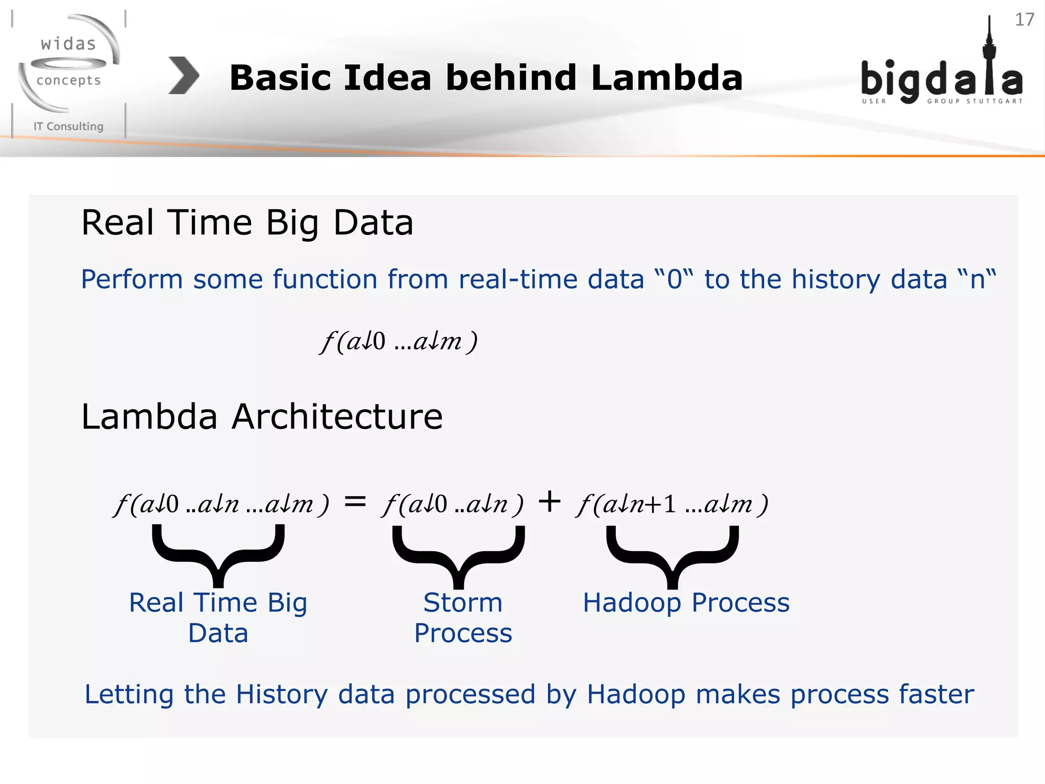 Basic Idea behind Lambda
𝑓(​ 𝑎↓0 …​ 𝑎↓𝑚 )
Perform some function from real-time data “0“ to the history data “n“
Real Time Big Data
𝑓(​ 𝑎↓0 ..​ 𝑎↓𝑛 …​ 𝑎↓𝑚 ) = 𝑓(​ 𝑎↓0 ..​ 𝑎↓𝑛 ) + 𝑓(​ 𝑎↓𝑛+1 …​ 𝑎↓𝑚 )
Lambda Architecture
Hadoop ProcessStorm
Process
Real Time Big
Data
}
}
}
Letting the History data processed by Hadoop makes process faster
17	
  
 