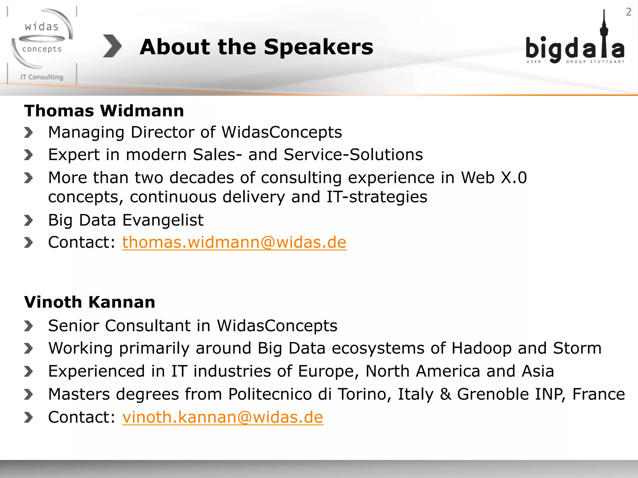 About the Speakers
2	
  
Thomas Widmann
Vinoth Kannan
!   Senior Consultant in WidasConcepts
!   Working primarily around Big Data ecosystems of Hadoop and Storm
!   Experienced in IT industries of Europe, North America and Asia
!   Masters degrees from Politecnico di Torino, Italy & Grenoble INP, France
! Contact: vinoth.kannan@widas.de
!   Managing Director of WidasConcepts
!   Expert in modern Sales- and Service-Solutions
!   More than two decades of consulting experience in Web X.0
concepts, continuous delivery and IT-strategies
!   Big Data Evangelist
! Contact: thomas.widmann@widas.de
 