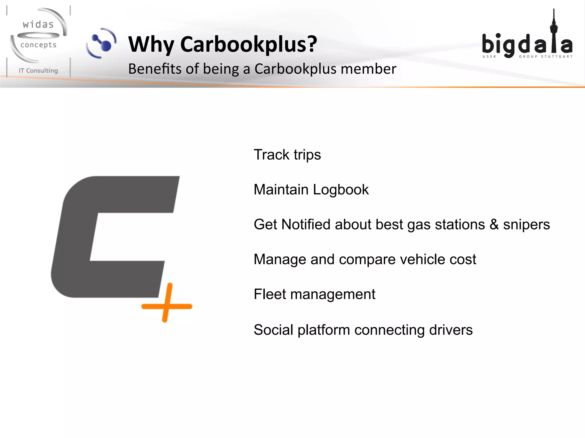 Why	
  Carbookplus? 	
  	
  
Beneﬁts	
  of	
  being	
  a	
  Carbookplus	
  member	
  
Track trips
Maintain Logbook
Get Notified about best gas stations & snipers
Manage and compare vehicle cost
Fleet management
Social platform connecting drivers
 