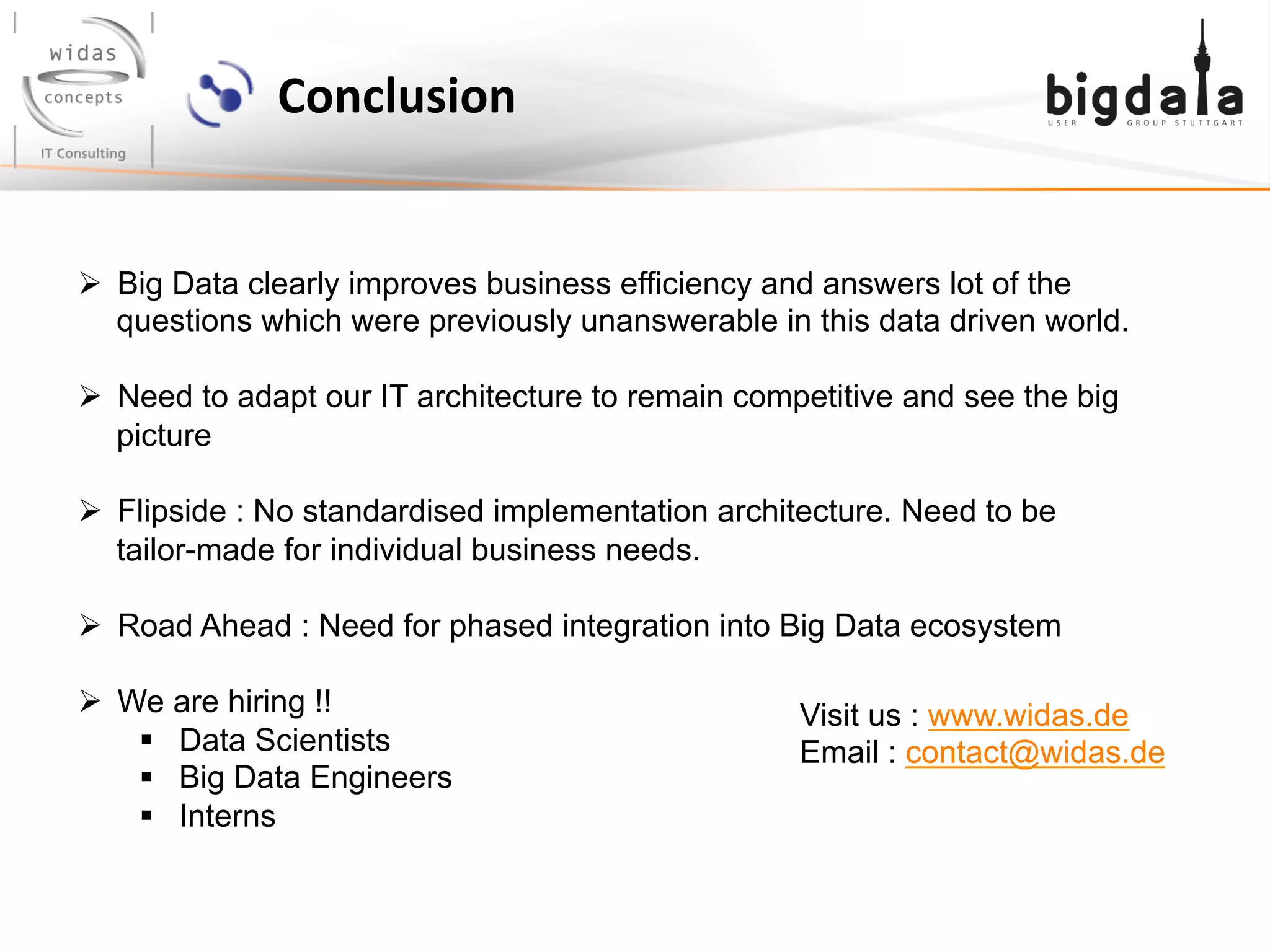 Conclusion	
  
Ø  Big Data clearly improves business efficiency and answers lot of the
questions which were previously unanswerable in this data driven world.
Ø  Need to adapt our IT architecture to remain competitive and see the big
picture
Ø  Flipside : No standardised implementation architecture. Need to be
tailor-made for individual business needs.
Ø  Road Ahead : Need for phased integration into Big Data ecosystem
Ø  We are hiring !!
§  Data Scientists
§  Big Data Engineers
§  Interns
Visit us : www.widas.de
Email : contact@widas.de
 